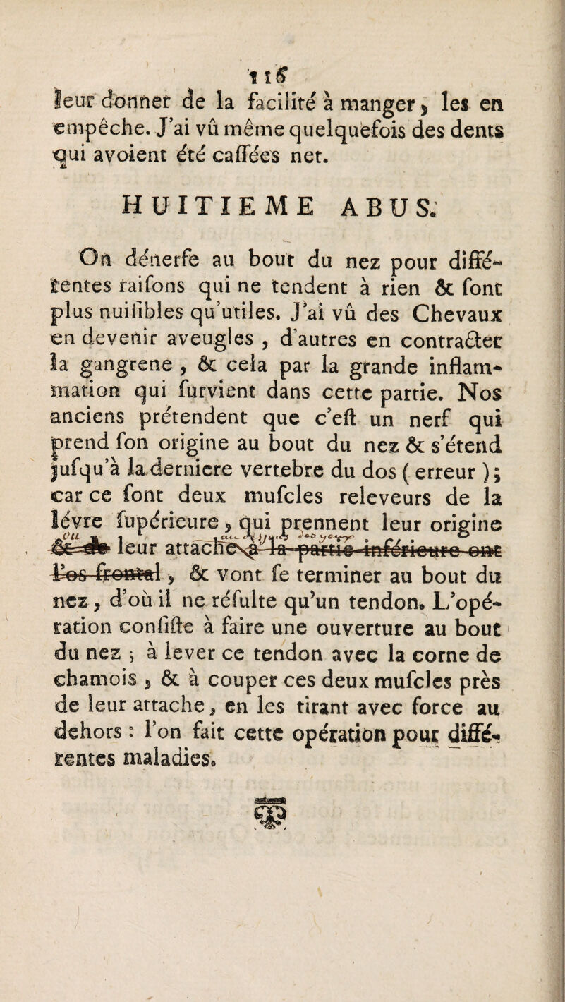 leur donner de la facilité à manger * les en empêche. J’ai vû même quelquefois des dents qui avoient été caffées net. HUITIEME ABUS. On dénerfe au bout du nez pour diffé¬ rentes raifons qui ne tendent à rien & font plus nuilîbles qu’utiles. J’ai vû des Chevaux en devenir aveugles , d'autres en contra&er la gangrené , & cela par la grande inflam¬ mation qui furvient dans cette partie. Nos anciens prétendent que c’eft un nerf qui prend fon origine au bout du nez & s’étend Jufqu’à la derniere vertebre du dos ( erreur ) ; car ce font deux mufcles releveurs de la lèvre fupérieure , qui prennent leur origine «S&âdb- leur attâ<^És^l»f«i:i««-infôrioure ont ton frontal, & vont fe terminer au bout du nez, d’où il ne réfulte qu’un tendon* L’opé¬ ration conlifle à faire une ouverture au bout du nez ; à lever ce tendon avec la corne de chamois } & à couper ces deux mufcles près de leur attache, en les tirant avec force au dehors : l’on fait cette opération pour diffé¬ rentes maladies.