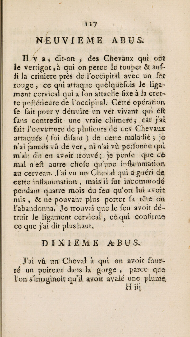 3 à NEUVIEME ABUS. s / Il y a, dît-on , des Chevaux qui ont le vertigot , à qui on perce le toupet & auf- fi la crinière près de l’occipital avec un fcc rouge, ce qui attaque quelquefois le liga¬ ment cervical qui a fon attache fixe à la cret- te poftérieure de l’occipital. Cette opération fe fait pour y détruire un ver vivant qui eft fans contredit une vraie chimere; car j’ai fait 1’ ouverture de plu fleurs de ces Chevaux attaqués ( foi difan.t ) de cette maladie ; je n’ai jamais vu de ver, ni n’ai vu perfonne qui m’ait dit en avoir trouvé; je penfe que ce mal n eft autre chofe qu’une inflammation, au cerveau. J’ai vu un Cheval qui a guéri de cette inflammation , mais il fut incommodé pendant quatre mois du feu qu’on lui a voit mis , ôt ne pouvant plus porter fa tête on l’abandonna. Je trouvai que le feu avoir dé^ truit le ligament cervical y ce qui confirme ce que j’ai dit plus haut* DIXIEME ABU 8* J’ai vû un Cheval à qui on ré un poireau dans la gorge , l’on s’imaginoit qu’il avoir avalé avoir four- parce que