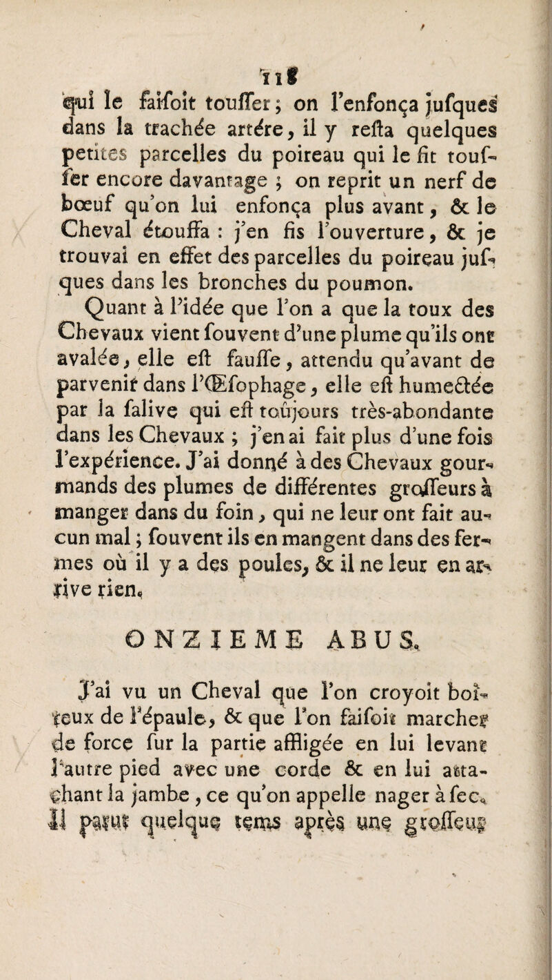 q»ui le faifoît touffer ; on l’enfonça jufques dans la trachée artère, il y refta quelques petites parcelles du poireau qui le fit touf- ler encore davantage ; on reprit un nerf de bœuf qu’on lui enfonça plus avant, & le Cheval étouffa : j’en fis l’ouverture, & je trouvai en effet des parcelles du poireau juf* ques dans les bronches du poumon. Quant à Pidée que Ton a que la toux des Chevaux vient fouvent d?une plume qu’ils ont avalée, elle eft fauffe, attendu qu’avant de parvenir dans IXEfophage, elle eft humeâée par la falive qui eft toujours très-abondante dans les Chevaux ; j’en ai fait plus d’une fois l’expérience. J’ai donné à des Chevaux gour-* mands des plumes de différentes groffeurs à manger dans du foin, qui ne leur ont fait au-* cun mal ; fouvent ils en mangent dans des fer** mes où il y a des poules, & il ne leur en ar* live rien* ONZIEME ABU SU J’ai vu un Cheval que l’on croyoit bof* feux de Pépaule, &que Ton faifoit marche? de force fur la partie affligée en lui levant Pautre pied avec une corde & en lui atta¬ chant la jambe , ce qu’on appelle nager àfec* Il j>ifùï quelque xçm après um gwiïmi