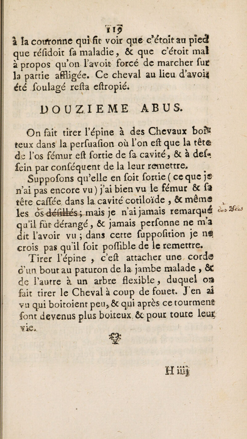 ixp a la coirrorme qui fit voir que eMtoitau pied que réfidoit fa maladie, & que c’étoit mal à propos qu’on l’avoit forcé de marcher fu£ la partie affligée. Ce cheval au lieu d avoi| été foulage refta eftropiéé DOUZIEME ABUS. On fait tirer l’épine à des Chevaux boïfe fceux dans la perfuafion ou Ton eft que la tête de l’os fémur eft fortie de fa cavité, & à def* fein par conféquent de la leur remettre. Suppofons qu’elle en foit fortie ( ce que n’ai pas encore vu ) j’ai bien vu le fémur & fs tête caffée dans la cavité cotiloïde , êc même les c^-défittés^ mais je nai jamais remarqua qu’il fut dérangé, & jamais perfonne ne m’a dit l’avoir vu ; dans cette fuppofition je crois pas qu'il foit pofllbie de le remettre. Tirer l’épine , c’eft attacher une corde d’un bout au paturon de la jambe malade , & de l’autre à un arbre flexible, duquel oia fait tirer le Cheval à coup de fouet. J en al vu qui boitoient peu, & qui après ce tourment font devenus plus boiteux, êc pour toute leut vk*. 1