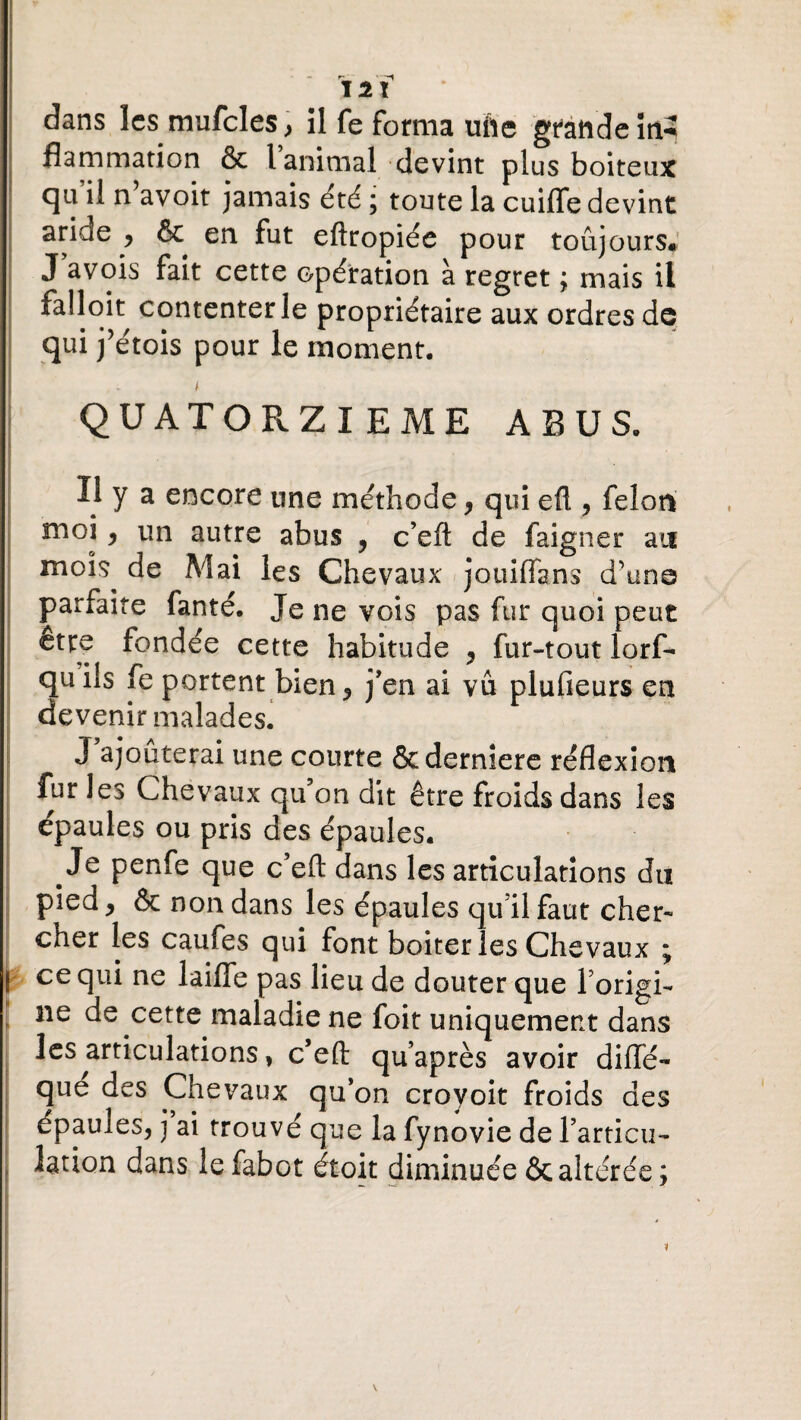 J2Ï dans les mufcles, îl fe forma ufte grande ïn-2 flammation & l animal devint plus boiteux qu il n avoit jamais été ; toute la cuifle devint aride ^ & en fut eftropiée pour toujours# J a vois fait cette opération à regret ; mais il falloit contenter le propriétaire aux ordres de qui j’étois pour le moment. f QUATORZIEME ABUS. Il y a encore une méthode, qui eft , félon moi, un autre abus , c’eft de faigner an moîs^ de Mai les Chevaux jotiiffa ns d'une parfaite fanté. Je ne vois pas fur quoi peut etre fondée cette habitude , fur-tout lorf- quils fe portent bien, j'en ai vu plufieurs en devenir malades. J ajouterai une courte ôederniere réflexion fur les Chevaux qu’on dit être froids dans les épaules ou pris des épaules. Je penfe que c’efl: dans les articulations du pied, & non dans les épaules quilfaut cher¬ cher les caufes qui font boiter les Chevaux ; ce qui ne laifle pas lieu de douter que l’origi- ne de cette maladie ne foit uniquement dans les articulations, c’eft qu’après avoir difle- que des Chevaux qu'on croyoit froids des épauies, j ai trouvé que la fynovie de l'articu¬ lation dans lefabot étoit diminuée & altérée;