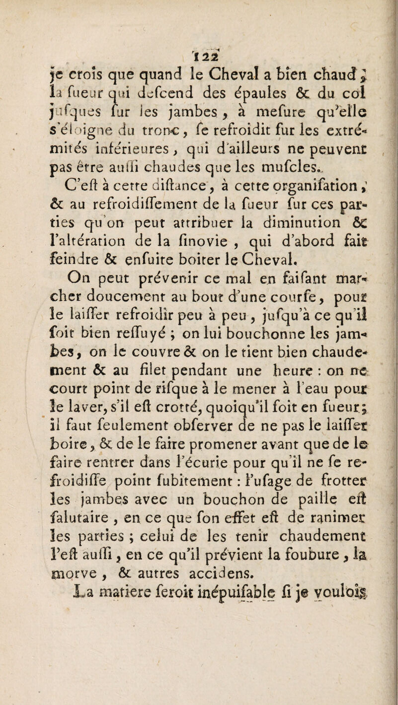 je croîs que quand le Cheval a bien chaud» la Tueur qui defcend des épaules & du col jufques iur ies jambes , à mefure quelle s’éloigne du tronc, Te refroidit fur les extré- mités inférieures, qui d'ailleurs ne peuvent pas être auiïi chaudes que les mufcles.. C’eft à cette diftance, à cette organifation & au refroidiffement de la fueur fur ces par¬ ties qu’on peut attribuer la diminution & l’altération de la finovie , qui d’abord fait feindre & enfuite boiter le Cheval, On peut prévenir ce mal en faifant mar¬ cher doucement au bout d’une courfe, pour le laiffer refroidir peu à peu , jufqu’à ce qull foit bien reffuyé ; on lui bouchonne les jam«* bes, on le couvre & on le tient bien chaude¬ ment & au filet pendant une heure : on ne court point de rifque à le mener à l eau pour le laver, s’il eft crotté, quoiqu'il foit en fueur; il faut feulement obferver de ne pas Je laiflet boire, & de le faire promener avant que de 1© faire rentrer dans l’écurie pour qu’il ne fe re- froidiffe point fubitement : i’ufage de frotter les jambes avec un bouchon de paille eft falutaire , en ce que fon effet eft de ranimer les parties ; celui de les tenir chaudement Feft auiïi, en ce qu’il prévient la foubure * la morve , fk autres accidens. La matière feroit inépuisable fi je voulais