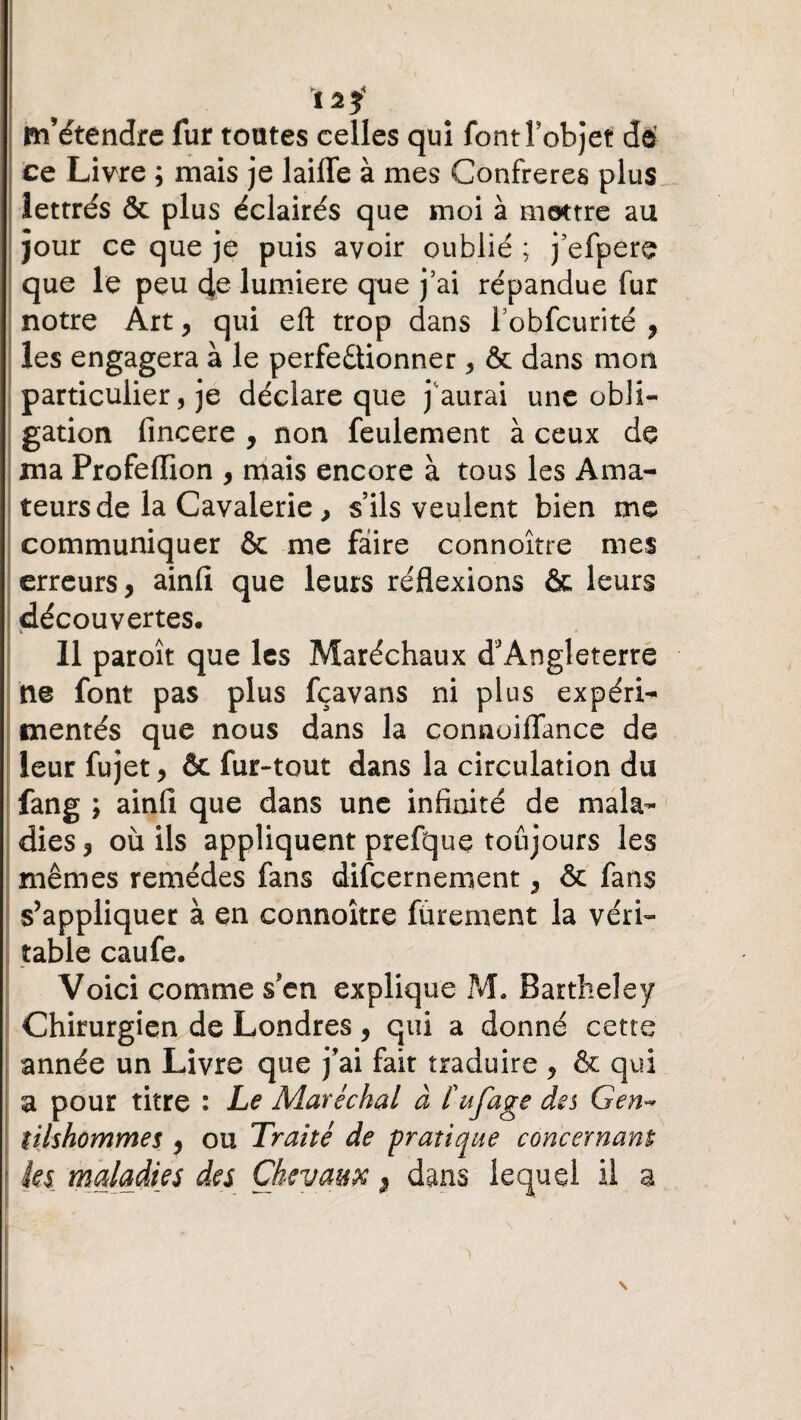 12$ m’étendre fur toutes celles qui font l'objet dé ce Livre ; mais je laifle à mes Confrères plus lettrés & plus éclairés que moi à montre au jour ce que je puis avoir oublié ; j’efpere que le peu de lumière que j’ai répandue fur notre Art, qui eft trop dans l’obfcurité , les engagera à le perfe&ionner, & dans mon particulier, je déclare que j'aurai une obli¬ gation fincere , non feulement à ceux de ma Profeflion , mais encore à tous les Ama¬ teurs de la Cavalerie, s’ils veulent bien me communiquer & me faire connoître mes erreurs, ainfi que leurs réflexions & leurs découvertes. 11 paroît que les Maréchaux d'Angleterre ne font pas plus fçavans ni plus expéri¬ mentés que nous dans la connoiffance de leur fujet, ôc fur-tout dans la circulation du fang ; ainfi que dans une infinité de mala¬ dies, où ils appliquent prefque toujours les mêmes remèdes fans difeernement, & fans s’appliquer à en connoître fùrement la véri¬ table caufe. Voici comme s'en explique M. Bartheley Chirurgien de Londres, qui a donné cette année un Livre que j’ai fait traduire , & qui a pour titre : Le Maréchal à fufage des G en* tilshommes , ou Traité de pratique concernant tes maladies des Chevaux, dans lequel il a