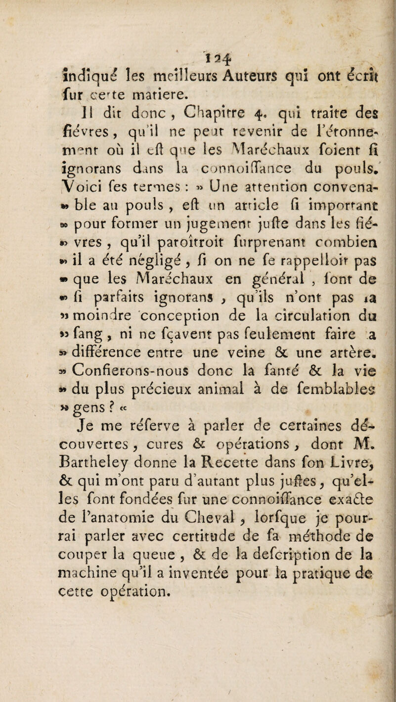 <r • 134 indiqué les meilleurs Auteurs qui ont écrit fur certe matière. Il dit donc, Chapitre 4, qui traite des fièvres , qu’il ne peut revenir de Tâtonne¬ ment où il eft que les Maréchaux foienr fi ignorans dans la connoiffance du pouls. Voici fes termes : « Une attention convena- » ble au pouls , eft un article fi important » pour former un jugemenr jufte dans les fié- «> vres , qu’il paroîtroit furprenam combien *> il a été négligé , fi on ne fe rappelloit pas » que les Maréchaux en général 3 font de •> fi parfaits ignorans , qu’ils n’ont pas *a « moindre conception de la circulation du m fang , ni ne fçavent pas feulement faire a » différence entre une veine &. une artère. » Confierons-nous donc la fanté & la vie » du plus précieux animal à de femblables » gens ? « Je me réferve à parler de certaines dé¬ couvertes j cures & opérations , dont M. Bartheley donne la Recette dans fon Livre* & qui m’ont paru d’autant plus jufîes* qu’el¬ les font fondées fur une connoiffance exaéle de l’anatomie du Cheval * lorfque je pour¬ rai parler avec certitude de fa méthode de couper la queue 5 & de la description de la machine qu’il a inventée pour la pratique de cette opération. ' 4 1 /