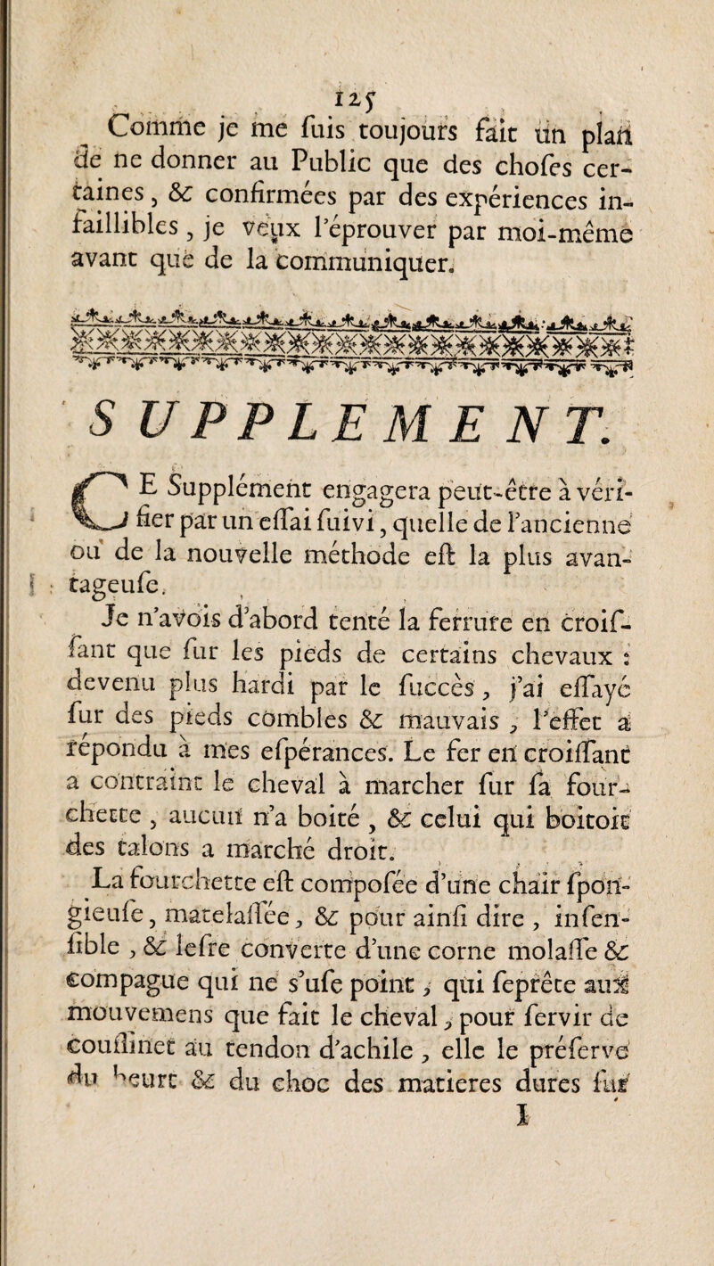 Comme je me fuis toujours fait un plan de ne donner au Public que des chofes cer¬ taines 5 6c confirmées par des expériences in- faillibles, je veux l’éprouver par moi-même avant que de la communiquer. f< 7A* ZR %+ _______ j&t SUPPLEMENT. CE Supplément engagera peut-être à véri¬ fier par un eflai fuivi 5 quelle de l'ancienne ou de la nouvelle méthode eft la plus avan- tageufe. Je n’a vois d'abord tenté la ferrure en croif- fant que fur les pieds de certains chevaux i devenu plus hardi par le fuccès', j’ai eflfayé fur des pieds combles 6c mauvais P l’effet a répondu a mes efpérances. Le fer eit croifTant a contraint le cheval à marcher fur fa four¬ chette 5 aucun n’a boité 6c celui qui des talons a marché droit. La fourchette eft compofée d’une chair fpon~ gieufe 3 matelaflée ^ 6c pour ainfi dire , infen- fible ^ 6c lefre convcrte d’une corne molaile & compagne qui ne s’ufe point > qui feprêce au0, mouvemens que fait le cheval > pour fervir de couilinet au tendon d’achile , elle le préferve du ^eurc 6c du choc des matières dures fur