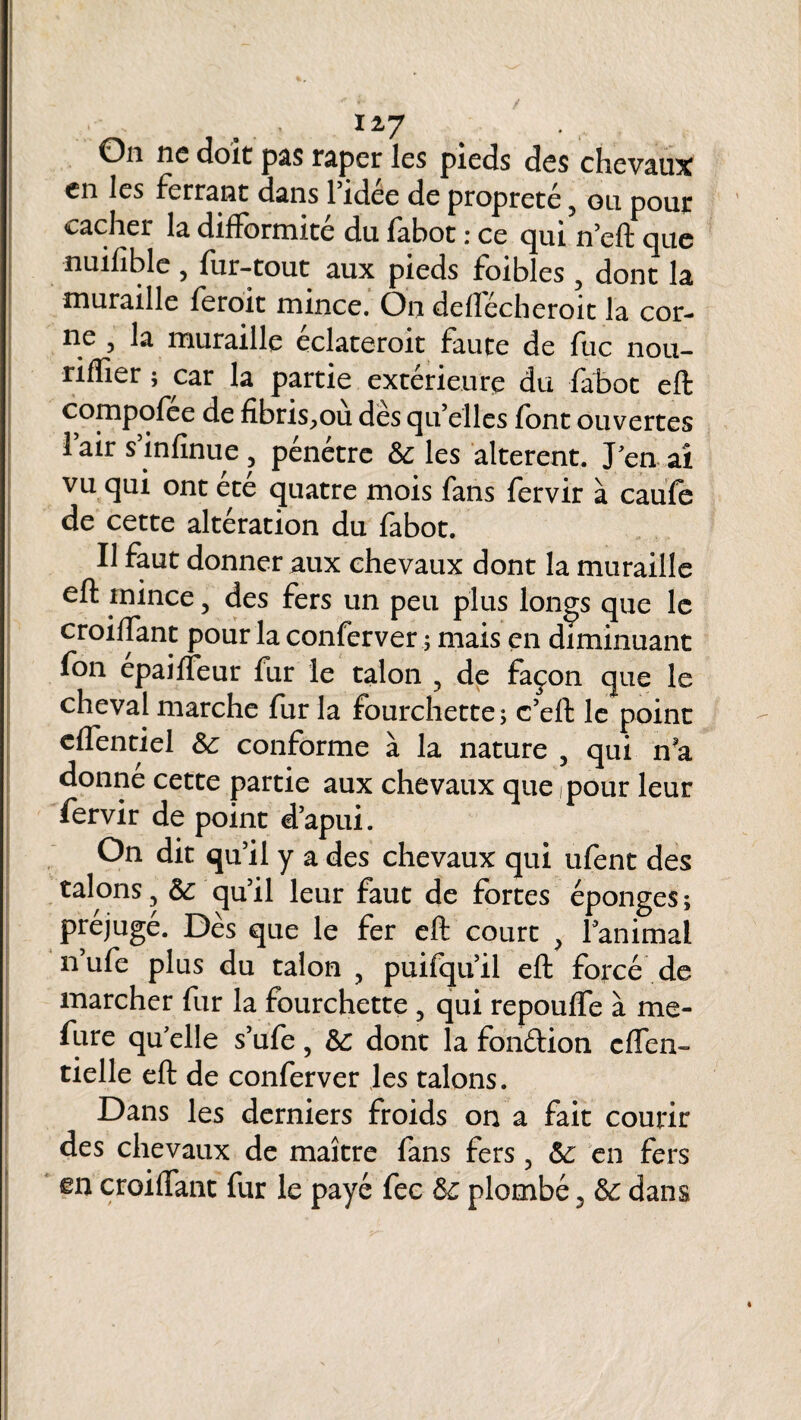 On ne doit pas râper les pieds des chevaux en les ferrant dans l’idee de propreté 5 ou pour cacher la difformité du fabot : ce qui n’eft que nuifîble 3 fur-tout aux pieds foibles y dont la muraille feroit mince. On defïecheroit la cor¬ ne 3 la muraille eclateroit faute de fuc nou- riffier ; car la partie extérieure du fabot eft compofee de fibris^ou des qu’elles font ouvertes lair s’infinue , pénétre 6c les altèrent. J en aî vu qui ont été quatre mois fans fervir à caufe de cette altération du fabot. Il faut donner aux chevaux dont la muraille eft mince 5 des fers un peu plus longs que le croiftant pour la conferver ; mais en diminuant fon epaifleur fur le talon ? de façon que le cheval marche fur la fourchette; c’eft le point cffentiel 6c conforme à la nature , qui n?a donne cette partie aux chevaux que pour leur fervir de point d’apui. On dit qu’il y a des chevaux qui ufent des talons 5 6c qu’il leur faut de fortes éponges ; préjugé. Dès que le fer eft court } l’animal n’ufe plus du talon , puifqu’il eft forcé de marcher fur la fourchette 5 qui repoufle à me- fure qu’elle s’ufe, 6c dont la fondion effen- tielle eft de conferver les talons. Dans les derniers froids on a fait courir des chevaux de maître fans fers 5 6c en fers m croiftant fur le payé fec 6c plombé 3 6c dans