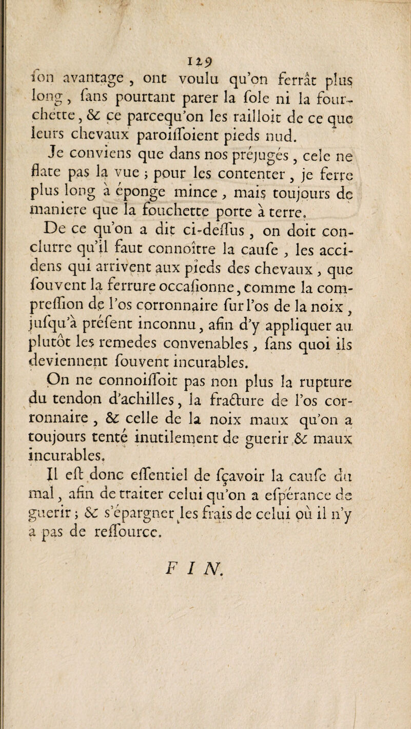 119 ion avantage , ont voulu qu’on ferrât plus long, fans pourtant parer la foie ni la four¬ chette, & ce parcequ’on les railloit de ce que leurs chevaux paroiifoient pieds nud. Je conviens que dans nos préjugés, cele ne date pas la vue ; pour les contenter, je ferre plus long à épongé mince, mais toujours de maniéré que la fouchette porte à terre. De ce qu’on a dit ci-dedus, on doit con- clurre qu il faut connoître la caufe les acci- dens qui arrivent aux pieds des chevaux , que louvent la ferrure occahonne, comme la coni- preffion de l’os corronnaire fur l’os de la noix, jufqu’â préfent inconnu, afin d’y appliquer au plutôt les remedes convenables > fans quoi ils deviennent fouvent incurables. On ne connoiffoit pas non plus la rupture du tendon d’achilles, la fraéâure de l’os cor¬ ronnaire , Sc celle de la noix maux qu’on a toujours tenté inutilement de guérir &c maux incurables. Il eft donc efifentiel de fçavoir la caufe du mal, afin de traiter celui qu’on a efpérance de guérir ; Sc s épargner les frais de celui où il n’y a pas de rdîburce. FIN.