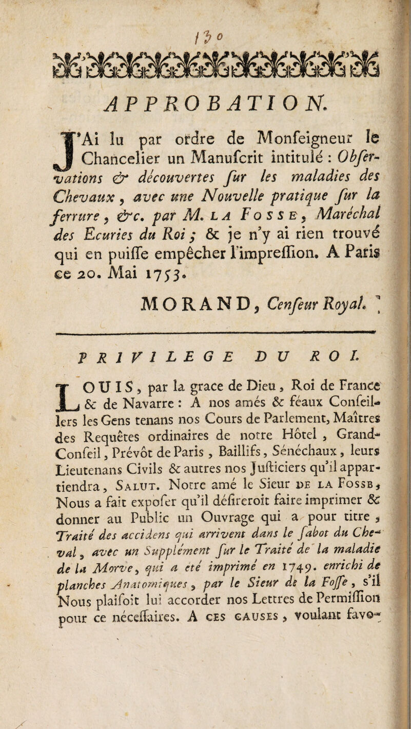 { APPROBATIO K J’Ai îu par ordre de Monfeigneur le Chancelier un Manufcrit intitulé : Obfer- vations & découvertes fur les maladies des Chevaux , avec une Nouvelle pratique fur la ferrure , &c. par M. la Fosse, Maréchal des Ecuries du Roi ; & je n’y ai rien trouvé qui en puifle empêcher l impreffion, A Paris ee 20. Mai 1733. M O R A N D 3 Cenfeur Roy ah \ PRIVILEGE DU ROI LO U IS 5 par la grâce de Dieu, Roi de France & de Navarre : A nos amés 8c féaux Confeil- lers les Gens tenans nos Cours de Parlement, Maîtres des Requêtes ordinaires de notre Hôtel , Grand* Confeil, Prévôt de Paris , Baillifs, Sénéchaux, leurs Lieutenans Civils & autres nos Jufticiers qu il appar¬ tiendra, Salut. Notre amé le Sieur de la Fqssb* Nous a fait expofer qu il défireroit faire imprimer 8c donner au Public un Ouvrage qui a pour titre * Traité des accidens qui arrivent dans le fabot du Che-* val, avec un Supplément fur le Traite de la maladie de la Aiorve, qui a été imprimé en 1749. enrichi de planches j4n atomique s , par le Sieur de la Fojfe , s il Nous plaifoit lui accorder nos Lettres dePermiffion pour ce néceflaires. A ces causes > voulant fav©=*