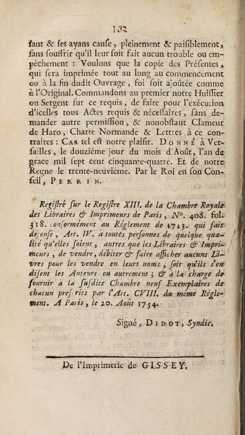 Î32 faut & fes ayans caufe, pleinement 8c paifiblement 3 fans foüffirir qu’il leurfoit fait aucun trouble ou em¬ pêchement : Voulons que la copie des Préfentes , qui fera imprimée tout au long au commencement ou à la fin dudit Ouvrage , foi loit ajoutée comme à rOriginal. Commandons au premier notre Huiiïîer ou Sergent fur ce requis, de faire pour Inexécution d’icelles tous Aéles requis 8c nécellaircs, fans de¬ mander autre permiffion, 8c nonobftant Clameur de Haro 3 Charte Normande & Lettres à Ce con¬ traires : Car tel eft notre plaifir. Donne à Ver- failles 3 le douzième jour du mois d'Aout, l’an de grâce mil fept cent cinquame-quatre. Et de notre Régné le trente-neuvième. Par le Roi en fon Cou- feil, P E R R I N, Regiftrè fur le Regifire XIIL de la Chambre Royale des Libraires & Imprimeurs de Paris 5 N°. 408. foL |l8. conformément au Règlement de 1713. qui fait dejenfe , Art. JE. a t otite s perfonnes de quelque qua~ lité qu elles foient s autres que les Libraires & Impri- meurs 3 de vendre y débiter & faire afficher aucuns Li~ vres pour les vendre en leurs noms 3 foit quils s'en dijent les Auteurs ou autrement j & a la charge de fournir a ta fufdite Chambre neuf Exemplaires de chacun prej' rits par l’Art. CEIII. du meme Règle¬ ment. A Pâtis , le 2.0. Août 1754* Signé 3 D 1 d o t 3 Syndic t De Plmprimerie de G ISSEY* /