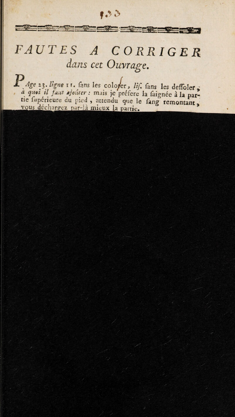 f *1 & FAUTES A CORRIGER dans cet Ouvrage. Age s$. ligne i r. fans les colo/r, lif. fans les deffoler , <3 il faut Ajouter : mais je préféré la faignée à la par¬ tie fuperieure du pied , attendu que le lang remontant*