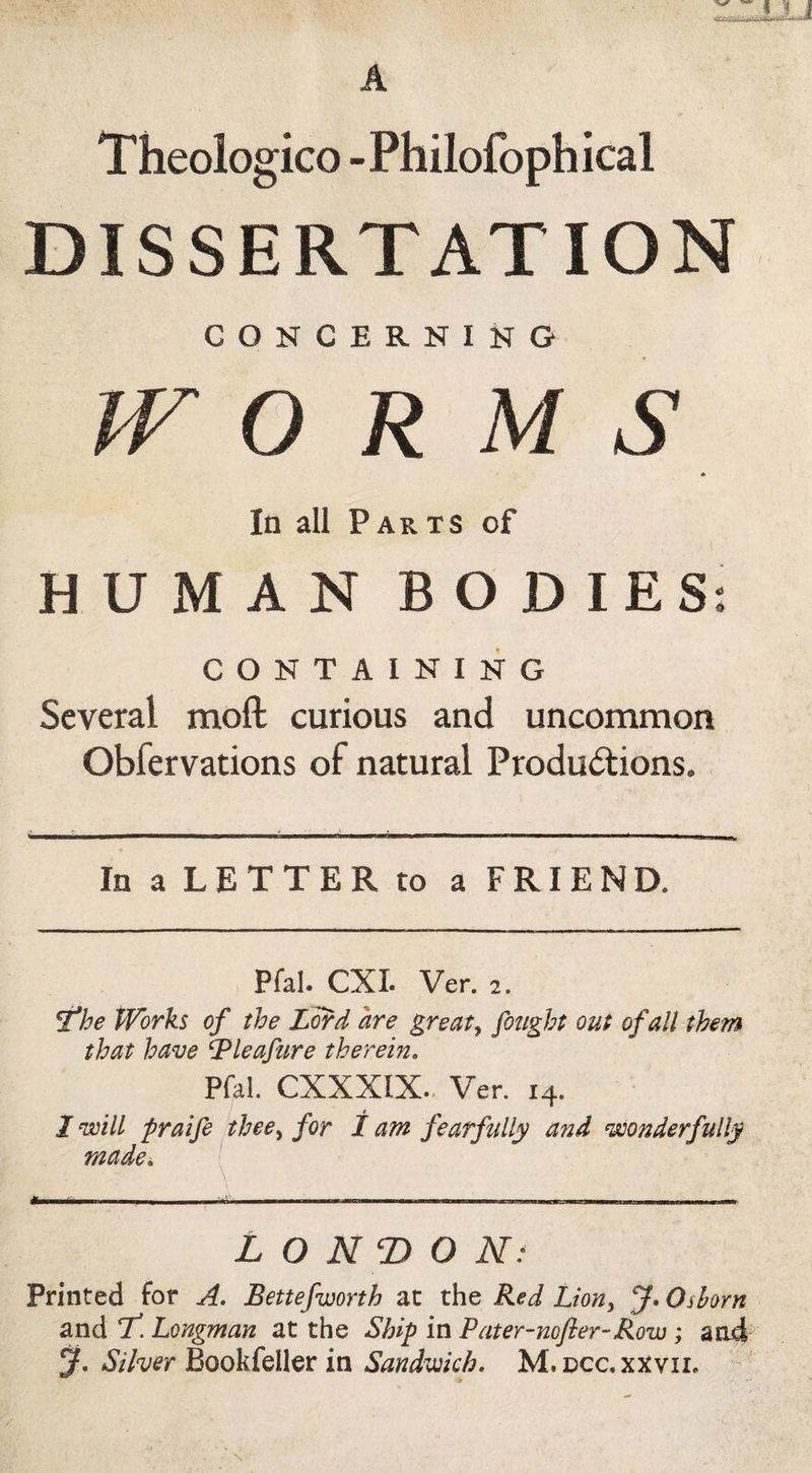 Theologico -Philofophical DISSERTATION CONCERNING IV O R M S * In all Parts of HUMAN BODIES: CONTAINING Several moft curious and uncommon Obfervations of natural Productions. In a LETTER to a FRIEND. Pfal. CXI. Ver. 2. ^he Works of the L^d are greats fought out of all them that have ^leafure therein. Pfal. CXXXIX.. Ver. 14. I will praifi thee^ for / am fearfully and wonderfully made. ^ . I .. II. IIP.I 1,,....,.—. L O NT) O N‘ Printed for A. Bettefworth ac the Red Lion, Oshrn and T! Longman at the Ship in Pater-nofier-Row; and y. Silver BookCdler in Sandwich. M, dcc.xxvii.