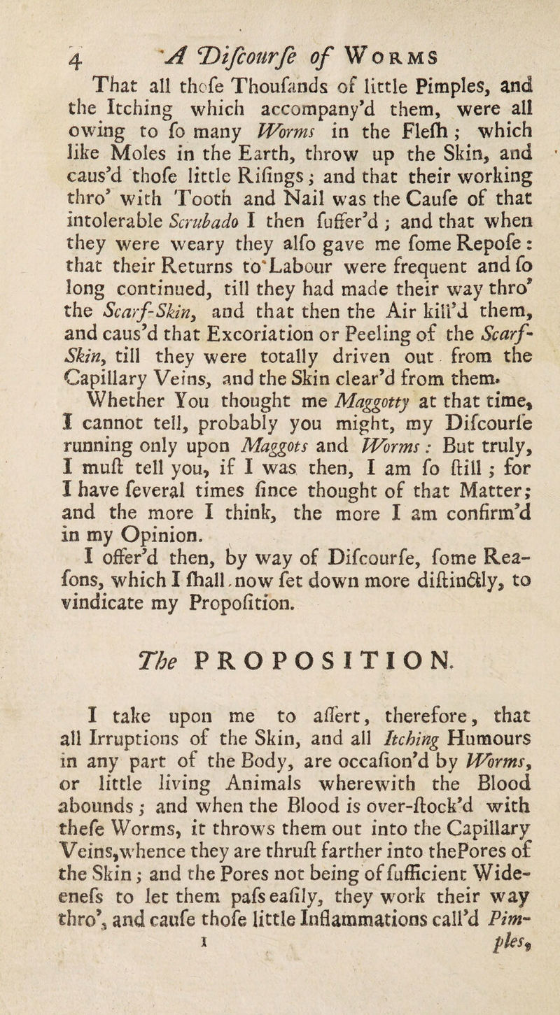 That all thofe Thoufands of little Pimples, and the Itching which accompany’d them, were all owing to fo many Worms in the Flefti; which like Moles in the Earth, throw up the Skin, and causy thofe little Rifings; and that their working thro’ with Tooth and Nail was the Caufe of that intolerable Scrubado I then fuffer’d ; and that when they were weary they alfo gave me fome Repofe: that their Returns to'Labour were frequent andfo long continued, till they had made their way thro* the Scarf-Skiriy and that then the Air kill’d them, and caus’d that Excoriation or Peeling of the Scarf Skitiy till they were totally driven out from the Capillary Veins, and the Skin clear’d from them. Whether You thought me Maggotty at that time, I cannot tell, probably you might, my Difcourfe running only upon Maggots and Worms: But truly, I muft tell you, if I was then, I am fo ft ill ,* for I have feveral times fince thought of that Matter; and the more I think, the more I am confirm’d in my Opinion. I offer’d then, by way of Difcourfe, fome Rea- fons, which I fhalLnow fet down more diftindUy, to vindicate my Propofition. The PROPOSITION. I take upon me to aftert, therefore, that all Irruptions of the Skin, and all Itching Humours in any part of the Body, are occafion’d by Wormsy or little liidng Animals wherewith the Blood abounds; and when the Blood is over-ftock’d with thefe Worms, it throws them out into the Capillary Veins,whence they are thruft farther into thePores of the Skin; and the Pores not being of fufficienc Wide- enefs to let them pafseafily, they w^ork their way thro’, and caufe thofe little Inflammations call’d Pirn- i fles<^