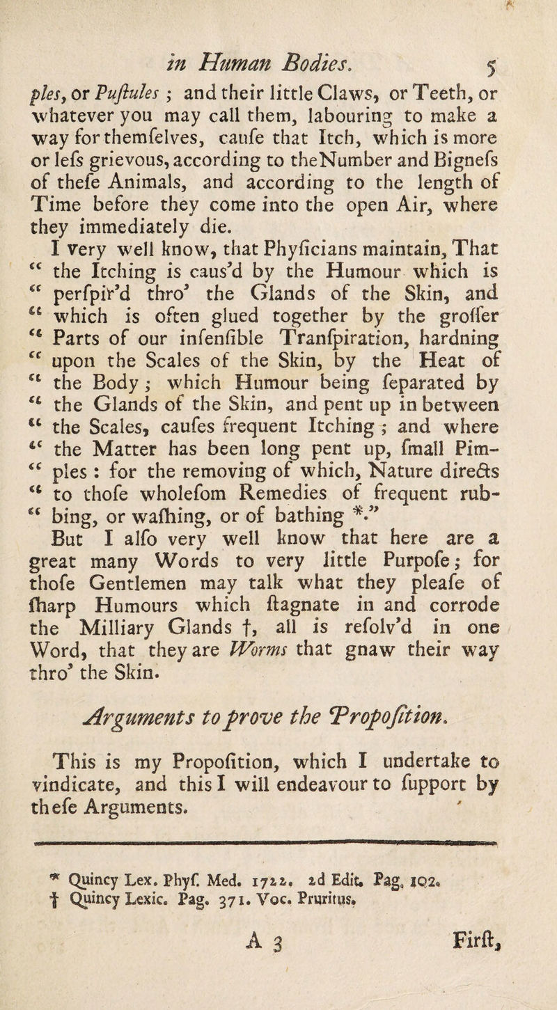 piesy or Puftules ; and their little Claws, or Teeth, or whatever you may call them, labouring to make a way forthemfelves, caufe that Itch, which is more or lefs grievous, according to theNumber and Bignefs of thefe Animals, and according to the length of Time before they come into the open Air, where they immediately die. I very well know, that Phyficians maintain. That the Itching is causM by the Humour which is perfpit’d thro^ the Glands of the Skin, and which is often glued together by the groffer Parts of our infenfible Tranfpiration, hardning upon the Scales of the Skin, by the Heat of the Body ; which Humour being feparated by ‘‘ the Glands of the Skin, and pent up in between the Scales, caufes frequent Itching ; and where the Matter has been long pent up, fmall Pirn- pies : for the removing of which. Nature direds to thofe wholefom Remedies of frequent rub- bing, or w'afhing, or of bathing But I alfo very well know that here are a great many Words to very little Purpofe,* for thofe Gentlemen may talk what they pleafe of fharp Humours which ftagnate in and corrode the Milliary Glands f, all is refolv’d in one Word, that they are Worms that gnaw their way thro^ the Skin. Arguments to prove the Bropojition. This is my Propofition, which I undertake to vindicate, and this I will endeavour to fupport by thefe Arguments. ^ Quincy Lex. Phyf. Med. 1712,, ad Edit. Pag. 102. f Quincy Lexic. Pag. 371. Voc. Pruritps. A 3 Firft,