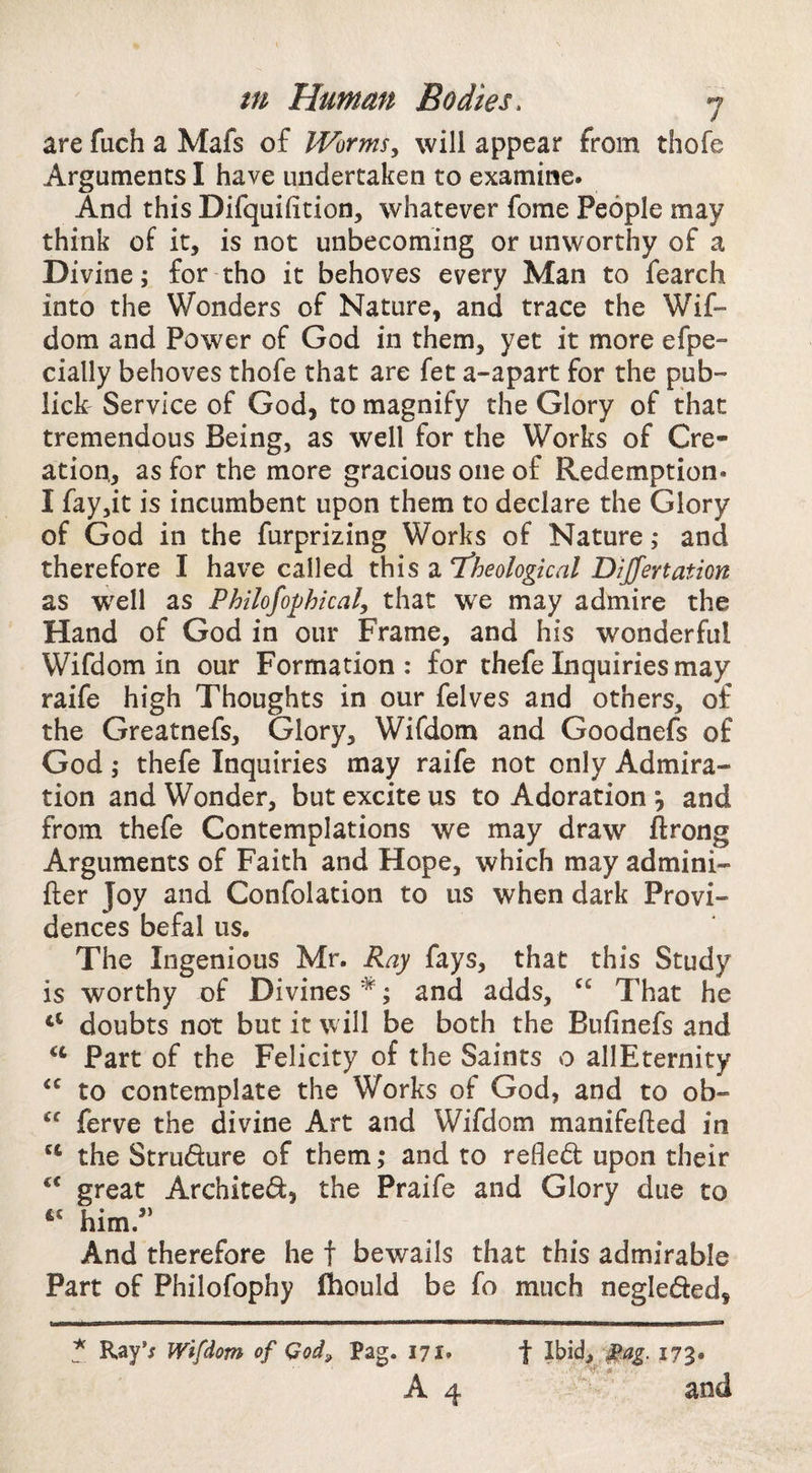 are fuch a Mafs of IVorms^ will appear from thofe Arguments I have undertaken to examine. And this Difquifition, whatever fome People may think of it, is not unbecoming or unworthy of a Divine; for tho it behoves every Man to fearch into the Wonders of Nature, and trace the Wif- dom and Power of God in them, yet it more efpe- cially behoves thofe that are fet a-apart for the pub- lick' Service of God, to magnify the Glory of that tremendous Being, as well for the Works of Cre¬ ation,, as for the more gracious one of Redemption. I fay,it is incumbent upon them to declare the Glory of God in the furprizing Works of Nature ,* and therefore I have called this a theological Dijfertation as wxll as Philofophical, that we may admire the Hand of God in our Frame, and his wonderful Wifdom in our Formation : for thefe Inquiries may raife high Thoughts in our felves and others, of the Greatnefs, Glory, Wifdom and Goodnefs of God ,* thefe Inquiries may raife not only Admira¬ tion and Wonder, but excite us to Adoration ^ and from thefe Contemplations we may draw flrong Arguments of Faith and Hope, which may admini- fter Joy and Confolation to us when dark Provi¬ dences befal us. The Ingenious Mr. Ray fays, that this Study is worthy of Divines *; and adds, “ That he “ doubts not but it will be both the Bufinefs and Part of the Felicity of the Saints o allEternity to contemplate the Works of God, and to ob- ferve the divine Art and Wifdom manifefted in the Strudure of them; and to refled upon their great Archited, the Praife and Glory due to “ him/‘ And therefore he t bewails that this admirable Part of Philofophy fhould be fo much negleded, ? Ray’; Wifdom of Qod, Pag. 171. A 4 t Ihid^ 173. and