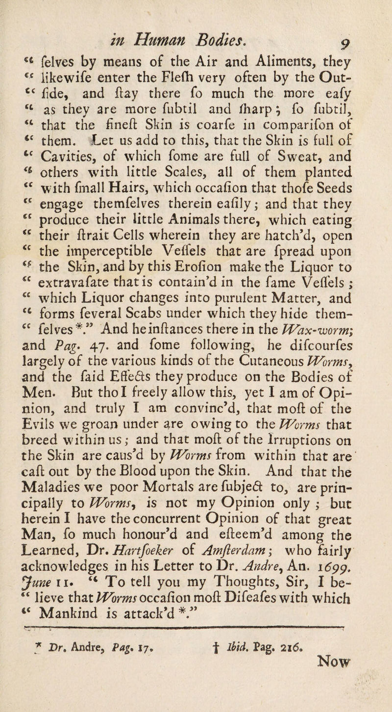 felves by means of the Air and Aliments, they iikewife enter the Flefh very often by the Out- fide, and flay there fo much the more eafy as they are more fubtil and fliarp y fo fubtil, that the finefl: Skin is coarfe in comparifon of them. Let us add to this, that the Skin is iull of Cavities, of which fome are full of Sweat, and others with little Scales, all of them planted with finall Hairs, which occafion that thofe Seeds engage themfelves therein eafily; and that they produce their little Animals there, which eating their ftrait Cells wherein they are hatch’d, open the imperceptible Veffels that are fpread upon the Skin, and by this Erofion make the Liquor to extravafate that is contain’d in the fame Veffels ; “ w^hich Liquor changes into purulent Matter, and forms feveral Scabs under which they hide them- felves*.” And heinftances there in the TVax-worm; and Pag* 47. and fome following, he difcourfes largely of the various kinds of the Cutaneous Worms^ and the faid Effeds they produce on the Bodies or Men. But thol freely allow this, yet I am of Opi¬ nion, and truly I am convinc’d, that moft of the Evils we groan under are owing to the Worms that breed wdthin us; and that moft of the Irruptions on the Skin are caus’d by Worms from within that are call: out by the Blood upon the Skin. And that the Maladies we poor Mortals are fubjed to, are prin¬ cipally to Wormsy is not my Opinion only ; but herein I have the concurrent Opinion of that great Man, fo much honour’d and efteem’d among the Learned, Dr, Hartfoeker of Amflerdam; who fairly acknowledges in his Letter to Dr. Andre^ An. 169^, June II. “To tell you my Thoughts, Sir, I be- “ lieve that occafion moft Difeafeswith which Mankind is attack’d *.” Dr. Andre, Pag. 17. f ihid, Pag. 216. Now
