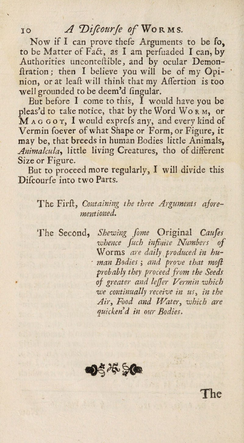 Now if I can prove thefe Arguments to be fo, to be Matter of Fad, as I am perfuaded I can, by Authorities unconteftible, and by ocular Demon- firation; then I believe you will be of my Opi- ’ nion, or at leaf! will think that my Affertion is too well grounded to be deem’d fingular. But before I come to this, I would have you be pleas’d to take notice, that by the Word Worm, or Maggot, I would exprefs any, and every kind of Vermin foever of w hat Shape or Form, or Figure, it may be, that breeds in human Bodies little Animals, Ammalmla-i little living Creatures, tho of different Size or Figure. But to proceed more regularly, I will divide this Difcourfe into two Parts. The Firft, Containing the three Argmnents ajore- mentioned. The Second, Shewing fome Original Caufes whence fuch infi’nite Numbers of W^orms are daily ^produced in hu- ' man Bodies; and prove that mofi probably they proceed from the Seeds of greater and lejfer Vermin which we continually receive in us^ in the Air^ Food and Water^ which are quicken d in our Bodies, The