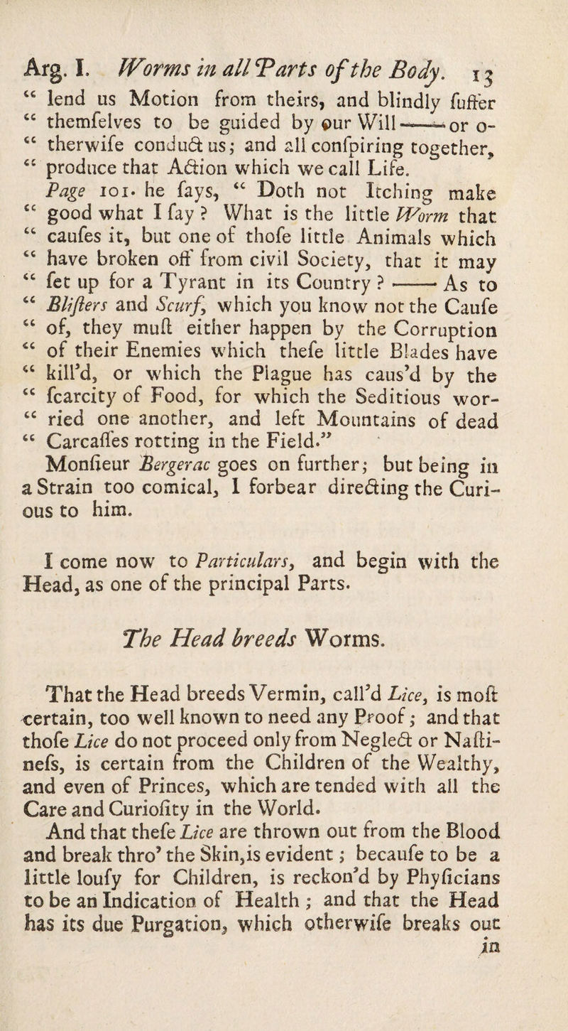 Arg. I. Worms in all 7 arts of the Body. 15 “ lend us Motion from theirs, and blindly fuffer themfelves to be guided by our Will-—^or o- therwife condudus^ and all confpiring together, produce that Adion which we call Life. Page loi. he fays, Doth not Itching make good what I fay ? What is the little M^orm that caufes it, but one of thofe little Animals which have broken off from civil Society, that it may ‘‘ fet up for a Tyrant in its Country ?-As to Blifters and Scurf which you know not the Caufe “ of, they muft either happen by the Corruption of their Enemies which thefe little Blades have kilW, or which the Plague has caus’d by the fcarcity of Food, for which the Seditious wor- ried one another, and left Mountains of dead “ Carcaffes rotting in the Field.” Monfieur Bergerac goes on further; but being in a Strain too comical, 1 forbear direding the Curi¬ ous to him. I come now to Particulars, and begin with the Head, as one of the principal Parts. The Head breeds Worms. That the Head breeds Vermin, call’d Lice, is moft certain, too well known to need any Proof; and that thofe Lice do not proceed only from Negled or Nafti- nefs, is certain from the Children of the Wealthy, and even of Princes, which are tended with all the Care and Curioiity in the World. And that thefe are thrown out from the Blood and break thro’ the Skin,is evident; becaufe to be a little loufy for Children, is reckon’d by Phyiicians to be an Indication of Health ; and that the Head has its due Purgation, which otherwife breaks out