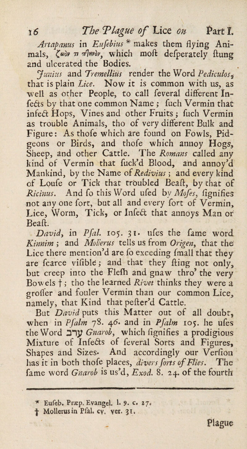 Artapams in Eufehius * makes them flying Ani¬ mals, C^ov It which moft defperately ftung and ulcerated the Bodies. Junius and Tremellius render the Word Pediculos^ that is plain Lice. Now it is common with us, as well as ocher People, to call feveral different In- feds by that one common Name ,* fuch Vermin that infed Hops, Vines and other Fruits ; fuch Vermin as trouble Animals, tho of very different Bulk and Figure: As thofe which are found on Fowls, Pid- geons or Birds, and thofe which annoy Hogs, Sheep, and other Cattle. The Romans called any kind of Vermin that fuck’d Blood, and annoy’d Mankind, by the Name oiRedivius; and every kind of Lpufe or Tick chat troubled Beaft, by chat of Ricinus. And fo this Word ufed by Mofesy fignifies not any one fort, but all and every fort of Vermin, Lice, Worm, Tick, or Infed that annoys Man or Beaft. Davidy in Pfal. 105. 31. ufes the fame word, Kinnim ; and Mol/erus tells us from Origen, that the Lice there mention’d are fo exceding fmall that they are fcarce vifible ,• and that they fting not only, but creep into the Flefh and gnaw thro’ the very Bowels t y tho the learned Ri^net thinks they were a groffer and fouler Vermin than our common Lice, namely, that Kind that pefter’d Cattle. But David puts this Matter out of all doubt, when in Pfalm 78. 4(7. and in Pfalm 105. he ufes the Word my Gnaroh, which ftgnifies a prodigious Mixture of Infeds of feveral Sorts and Figures, Shapes and Sizes* And accordingly our Verfion has it in both thofe places, divers forts of Flies. The fame word Gnaroh is us’d, Exod. 8. 24. of the fourth Eufeb. Praep. Evangel. 1* 9. c* zj^ f Mollerusin Pfal, cy. ver. 31. Plague