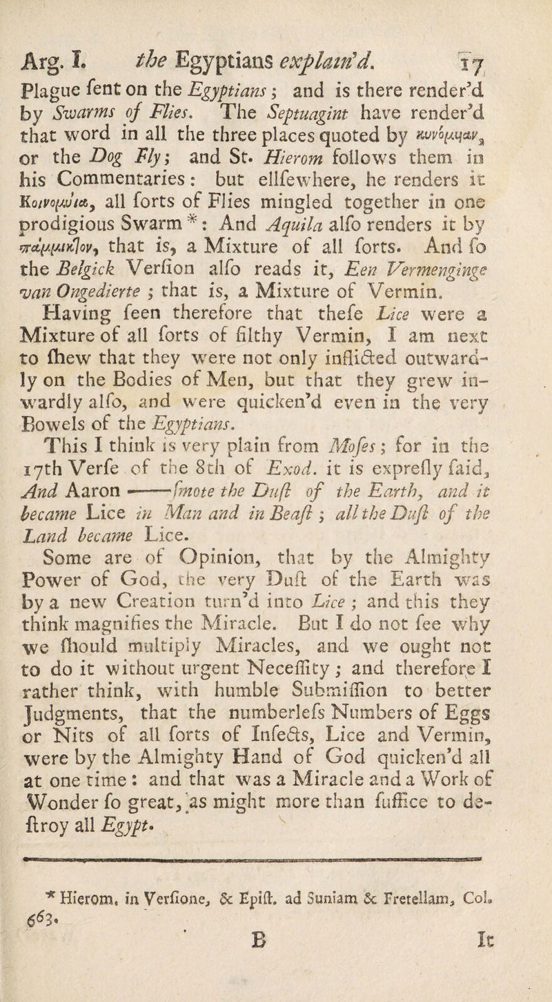 Plague fent on the Egyptians; and is there render’d by Swarms of Flies, The Septuagint have render^ that word in all the three places quoted by or the Dog Fly; and St. Hierom follows them io his Commentaries: but ellfewhere, he renders it KoivoiMjtAy all forts of Flies mingled together in one prodigious Swarm *: And Aquila alfo renders it by iprcty.^iK^ovy that is, a Mixture of all forts. And fo the Belgick Verfion alfo reads it, Een Fermenginge •van Ongedierte ; that is, a Mixture of Vermin. Having feen therefore that thefe Lice were a Mixture of all forts of filthy Vermin, I am next to fhew that they w^ere not only inflided outward¬ ly on the Bodies of Men, but that they grew in- W'ardly alfo, and were quicken’d even in the very Bowels of the Egyptians. This I think is very plain from Alofes; for in the 17th Verfe of the 8th of Exod. it is exprefly faid. And Aaron --fmote the Du ft of the Earth, and it became Lice in Man and in Be aft; alltheDufl of the Land became Lice. Some are of Opinion, that by the Almighty Power of God, the very Duft of the Earth was by a new Creation turn’d into Lice; and this they think magnifies the Miracle. But I do not fee why we fliould multiply Miracles, and we ought not to do it without urgent Neceflity; and therefore I rather think, with humble SubmifUon to better Judgments, that the numberlefs Numbers of Eggs or Nits of all forts of Infers, Lice and Vermin, were by the Almighty Hand of God quicken’d all at one time : and that was a Miracle and a Work of Wonder fo great, as might more than fuflice to de¬ ft roy all Egypt* ^Hierom, in Verfione, 5c Epift. ad Suniam 5c Fretellam, CoL B