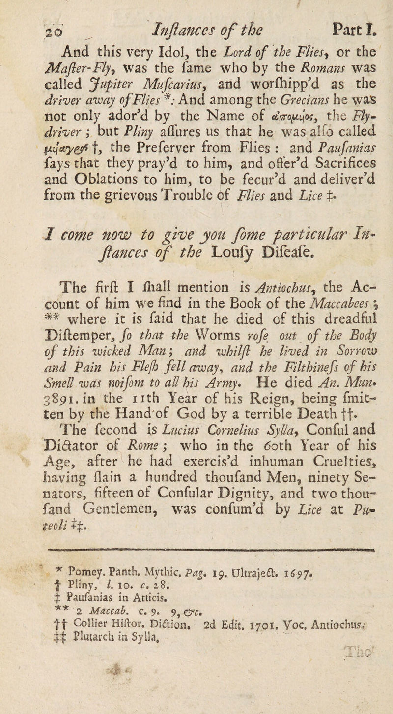 And this very Idol, the Lord of the Flies^ or the Mafier-Fly-t was the fame who by the Romans was called Jupiter Mufcarius^ and worfhippM as the driver aimy of Flies *; And among the Grecians he was not only ador’d by the Name of the Fly^ driver , but Fliny affures us that he was alfo called t, the Preferver from Flies : and Paufanias fays that they pray’d to him, and offer’d Sacrifices and Oblations to him, to be fecur’d and deliver’d from the grievous Trouble of Flies and Lice f. I come now to give you fome particular In^ fiances of the Loufy Difeafe. The firfl: I fliall mention is Antiochus^ the Ac-” count of him we find in the Book of the Maccabees , where it is faid that he died of this dreadful Diftemper, fo that the Worms rofe out of the Body of this voicked Man; and vchilfi he lived in Sorrow and Pain his Flefh fell away^ and the Filthinefs of his Smell was mi font to all his Army* He died An. Mun» 3891. in the nth Year of his Reign, being fmit- ten by the Hand'of God by a terrible Death ft* The fecond is Lucius Cornelius Sylla-^ Conful and Didator of Rome; who in the (5oth Year of his Age, after he had exercis’d inhuman Cruelties, having (lain a hundred thoufand Men, ninety Se¬ nators, fifteen of Confular Dignity, and two thoii- fand Gentlemen, was confum’d by Lice at Pu^ teoli tj:. ^ Pomey. Panth. Mythic, 19. Ukrajed. iCsj* ■J Pliny, 1. 10* c. 28. Paufanias in Atticis. 2 Maccah. c. 9. 9,0'f. If Collier Hikor. Didion, 2d Edit. 1701. Voc, Antiochus,’ if Plutarch in Syila,