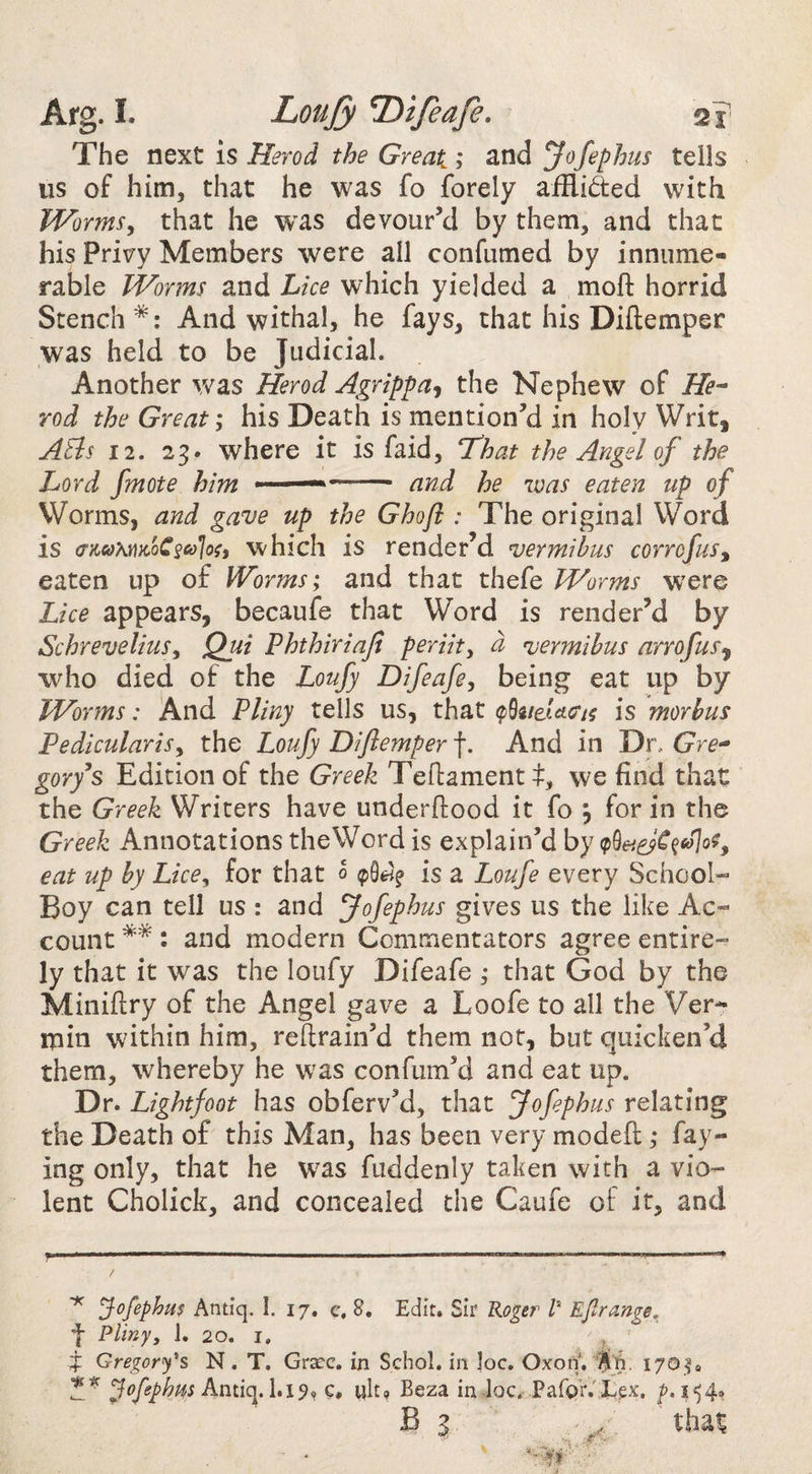 The ntxt IS Herod the Great; znd yofephus tells us of him, that he was fo forely afflicted with Worms^ that he was devour’d by them, and that his privy Members were all confumed by innume¬ rable Worms and Lice which yielded a moft horrid Stench *: And withal, he fays, that his Diftemper was held to be Judicial. Another was Herod Agrippa^ the Nephew of He-^ rod the Great; his Death is mention’d in holy Writ, Atis 12. 23. where it is faid, That the Angel of the Lord fmote him ■ —- and he was eaten up of Worms, and gave up the Ghoft : The original Word is (jm\moC^cd]ou which is render’d ^ermihus corrofus, eaten up of Worms; and that thefe Worms were Lice appears, becaufe that Word is render’d by SchreveliuSy Qui Phthiriaji periit^ d njermihus arrofuf^ who died of the Loufy Difeafe, being eat up by Worms: And Pliny tells us, that (p^neUct^ is morhus Pedicularis^ the Loufy Diflemper f. And in Dr. gory^s Edition of the Greek Teftamentf, we find that the Greek Writers have underflood it fo ; for in the Greek Annotations theWord is explain’d by eat up by Lice^ for that 0 is a Loufe every School- Boy can tell us : and fofephus gives us the like Ac¬ count **: and modern Commentators agree entire¬ ly that it was the loufy Difeafe ; that God by the Miniftry of the Angel gave a Loofe to all the Ver¬ min within him, reftrain’d them not, but quicken’d them, whereby he was confum’d and eat up. Dr. Lightfoot has obferv’d, that fofephus relating the Death of this Man, has been very modefl ,* fay¬ ing only, that he was fuddenly taken with a vio¬ lent Cholick, and concealed the Caufe of it, and / ^ Jofephus Antiq. I. 17. c. 8. Edit. Sir Roger /’ Eflrange. f Plinyy 1. 20. I. j ^ Gregory's N. T. Grace, in Schol. in |oc. OxonV'A'ft. 3 ofephm c, wit? Beza in doc.-Pafer.'liex. 154.