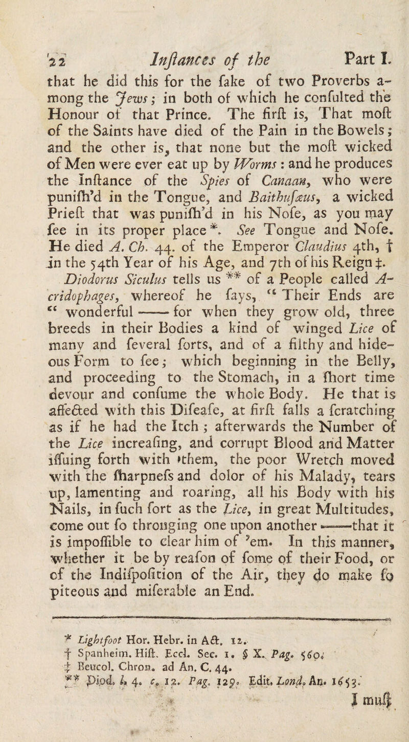 that he did this for the fake of two Proverbs a- mong the Jews; in both of which he confolted thb Honour of that Prince. The firft is. That moft of the Saints have died of the Pain in the Bowels; and the other is, that none but the moft wicked of Men were ever eat up by Worms : and he produces the Inftance of the Spies of Canaan, who were punifh’d in the Tongue, and Baithufaus, a wicked Prieft that was punifh’d in his Nofe, as you may fee in its proper place See Tongue and Nofe, He died A. Ch. 44. of the Emperor Claudius 4th, t in the 54th Year of his Age, and 7th of his Reign Diodorus Siculus tells us ** of a People called A- cridophages, whereof he fays, ‘‘ Their Ends are ‘‘ wonderful-for when they grow' old, three breeds in their Bodies a kind of winged Lice of many and feveral forts, and of a filthy and hide¬ ous Form to fee; which beginning in the Belly, and proceeding to the Stomach, in a fhort time devour and confume the whole Body. He that is afteded with this Difeafe, at firft falls a fcratching as if he had the Itch ; afterwards the Number of the Lice increafing, and corrupt Blood and Matter iffuing forth with »them, the poor Wretch moved with the fliarpnefs and dolor of his Malady, tears up, lamenting and roaring, all his Body with his Nails, in fuch fort as the IJce, in great Multitudes, come out fo thronging one upon another ——that it is impoflible to clear him of ^em. In this manner, whether it be by reafon of fome of their Food, or cf the Indiipofition of the Air, they do make fo piteous and miferable an End. Light foot Hor. Hebr. in A<3:. 12,, f Spanheirn. Hift, Ecd, Sec. i. § X. Pag* X Beucol. Chron. ad An. C. 44.