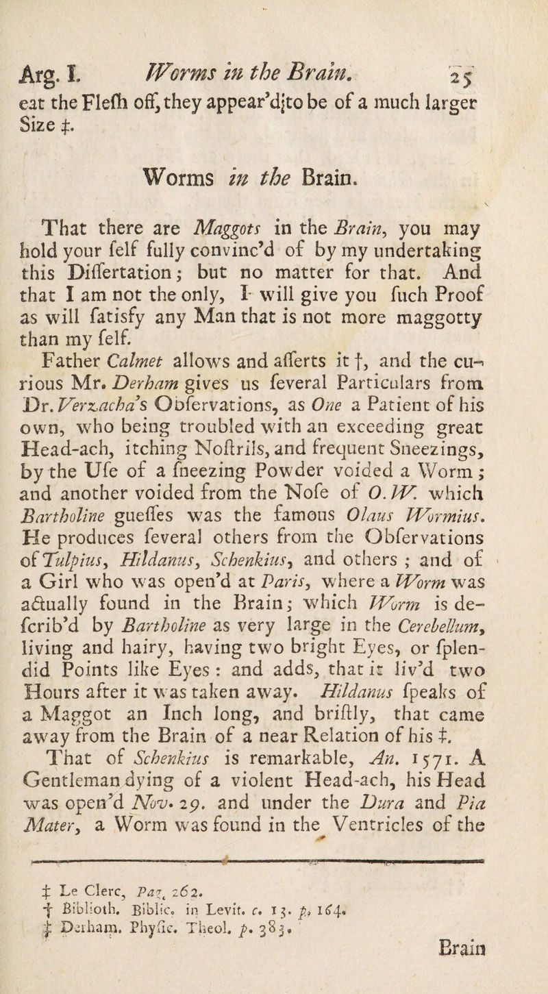 eat the Flefli off, they appear’djto be of a much larger Size p Worms in the Brain. That there are Maggots in the Brain^ you may hold your felf fully convinc’d of by my undertaking this Differtation; but no matter for that. And that I am not the only, L will give you fuch Proof as will fatisfy any Man that is not more maggotty than my felf. Father Calmet allow'S and afferts it f, and the cu-^ rious Mr. Derham gives us feveral Particulars from Dx.VeYx.ach as Oofervations, as One a Patient of his own, who being troubled with an exceeding great Head-ach, itching Noftrils, and frequent Sneezings, by the Ufe of a fneezing Powder voided a Worm; and another voided from the Nofe of O. W. which Bartholine gueffes was the famous Olaus IVormius. He produces feveral others from the Obfervations of TulphiSy Hildanus, SchenkitiSj and others ; and of - a Girl who was open’d at Paris^ w here a Worm was adually found in the Brain,- wdiich Jjrorm is de- fcrib’d by Bartholine as very large in the Cerebellumy living and hairy, having two bright Eyes, or fplen- did Points like Eyes : and adds, that is liv’d two Hours after it was taken away. Hildanus fpeaks of a Maggot an Inch long, and briftly, that came away from the Brain of a near Relation of his t. That of Schenkius is remarkable. An. 1571. A Gentleman dying of a violent Head-ach, his Head was open’d Nov* 29. and under the Dura and Pia Mater^ a Worm was found in the Ventricles of the -----... ' ■ j; Le Clerc, Pa7^ 262. ■f Biblioih, BibiiCc in Levit. r. T5. p D^iham. Phyfic. Theol. 383, Brain