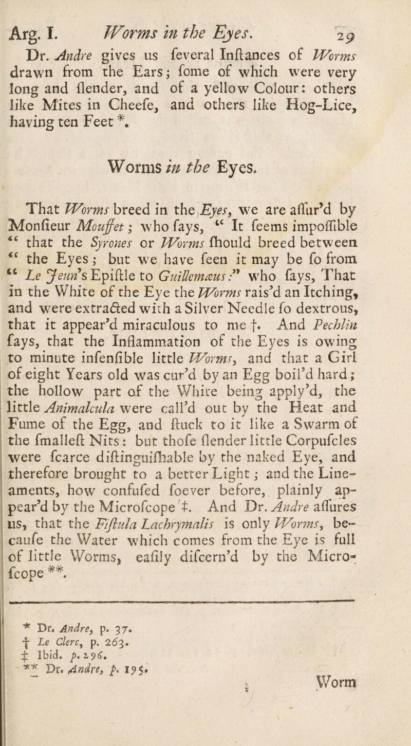 Dr. Andre gives us feveral Inftances of Worms drawn from the Ears; fome of which were very long and {lender, and of a yellow Colour: others like Mites in Cheefe, and others like Hog-Lice, having ten Feet Wormsthe Eyes. That Worms breed in th^^Eyes, we are alTurM by Monfieur Mouffet; who fays, It feems impoiTible that the Syrones or Worms fhould breed between the Eyes; but we have feen it may be fo from Le Epiftle to GiiiUemreus P who fays. That in the White of the Eye the Worms rais’d an Itching, and were extradled with a Silver Needle fo dextrous, that it appear’d miraculous to me t« And Pechlin fays, that the Inflammation of the Eyes is owing to minute infenfible little Worms^ and that a Girl of eight Years old was cur’d by an Egg boil’d hard; the hollow part of the White being apply’d, the little Animalcula were call’d out by the Heat and Fume of the Egg, and fluck to it like a Swarm of the fmalleft Nits: but thofe flender little Corpufcles were fcarce diftinguiiliable by the naked Eye, and therefore brought to a better Light; and the Line¬ aments, how confufed foever before, plainly ap¬ pear’d by the Microfcope t. And Dr. Andre ailhres us, that the Eiflula Lachrymalis is only Worms^ be- caufe the Water which comes from the Eye is full of little Worms, eafily difcern’d by the Micro¬ fcope ^ * Dr* Andre, p. 37. ■j- Le Ckrc, p. 26'^, :|: Ibid, Dr. 4ndre, P. I9<» > Worm