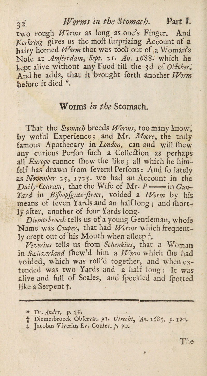 Worms in the Stomach. Part I, two rough Worms as long as one’s Finger. And Kerkring gives us the moil furprizing Account of a hairy horned Worm that was took out of .a Woman’s Nofe at Amflerdamy Sept. 21. An. id88. which he kept alive without any Food till the 3d of OEloher^ And he adds, that it brought forth another Worm before it died Worms in the Stomach. That the Stomach breeds Wormsy too many know^ by woful Experience ,* and Mr. Moore, the truly famous Apothecary in London, can and will fliew any curious Perfon fuch a Colleftion as perhaps all Europe cannot fhew the like ; all which he him- felf has drawn from feveral Perfons: And fo lately as November 25, 1725. we had an Account in the Dailj/'Couranty that the Wife of Mr. P —in Gun- Yard in BiJJwpfgate-flreety voided a Worm by his means of feven Yards and an half long,* and diort- ly after, another of four Yards long. Diemerbroeck tells us of a young Gentleman, whofe Name was Couper, that had Worms which frequent¬ ly crept out of his Mouth when afleep f. Viverius tells us from Schenkius, that a Woman in Switz^erland fhewM him a Worm which fhe had voided, which was roll’d together, and when ex¬ tended was two Yards and a half long: It was alive and full of Scales, and fpeckled and fpotted like a Serpent t. * Tit. Andre, p. 3 C, ■f Diemerbroeck Obfervat. 91. Vtrecht, An. 1^8^, 120,, If Jacobus Viverius Ev. Confer. 90. *
