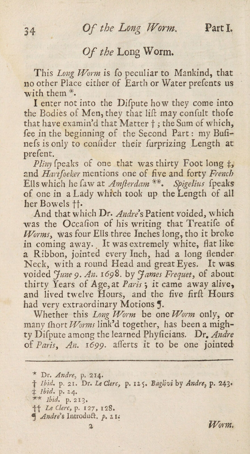 Of the Long Worm. This Long Worm is fo peculiar to Mankind, that no other Place either of Earth or Water prefents us with them I enter not into the Difpute how they come into the Bodies of Men, they that lift may confult thofe that have examin’d that Matter f ,* the Sum of which, fee in the beginning of the Second Part: my Bufi- nefsisonly to connder their furprizing Length at prefent. Pliny fpeaks of one that was thirty Foot long and Hartfoeker mentions one of five and forty French Ells which he faw at Amflerdam Spigelius fpeaks of one in a Lady which took up the Length of all her Bowels ft* And that which Dr. Andrei Patient voided, which was the Occahon of his writing that Treatife of Wormsy was four Ells three Inches long, tho it broke in coming a%vay., It was extremely white, flat like a Ribbon, jointed every Inch, had a long flender Neck, with a round Head and great Eyes. It was voided June An. i6p8. by James Frequety of about thirty Years of Age, at Parisit came away alive, and lived twelve Hours, and the five firft Hours had very extraordinary Motions 5. Whether this Long Worm be one Worm only, or many thort Worms link’d together, has been a migh¬ ty Difpute among the learned Phyficians. Dr. Andre of Parisy An. i6pp. afferts it to be one jointed ■* Dr. Andre, p. 214. f Ibid, p. 21. Dr. LeClerCy p. 125, BagUvl by Audrey p. 243* f Ibid. p. 24. ibid, p. 213. tt Le ClerCf p. 127, 128. ^ Audreys latroduft, z i. 2