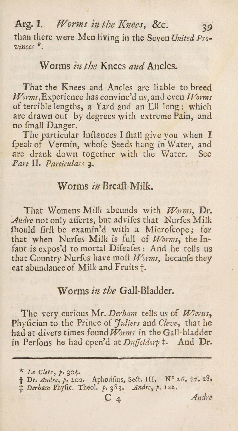 than there were Men living in the Seven United Pro¬ vinces Worms in the Knees and Ancles. That the Knees and Andes are liable to breed /^mr^Experience has convinc’d us^and even Worms of terrible lengths, a Yard and an Ell long ; which are drawn out by degrees with extreme Pain, and no fmall Danger. The particular Inftances I diall give you when I fpeak of Vermin, whofe Seeds hang in Water, and are drank down together with the Water. See Fart II. Particulars Worms in Breaft-Milk. That Womens Milk abounds with Worms, Dr. Andre not only aiferts, but advifes that Nurfes Milk fhould firft be examin’d with a Microfcope^ for that when Nurfes Milk is full of Worms^ the In¬ fant is expos’d to mortal Difeafes : And he tells us that Country Nurfes have moft Worms, becaufe they eat abundance of Milk and Fruits f. Worms in the GalFBladder. The very curious Mr. Derham tells us of Wierus^ Phyfician to the Prince of Juliers and Cleve^ that he had at divers times iomdiWorms in the Gall-bladder in Perfons he had open’d at Dujfeldorf t. And Dr. ^ Le Clerc, 304. Dr, Andre, p» 2,02. Aphorirms, Seft. Ill, z6, 17, 28, I Derham Phyiic. Theol. p. 385. Andre, p. 12a. C 4 Andre