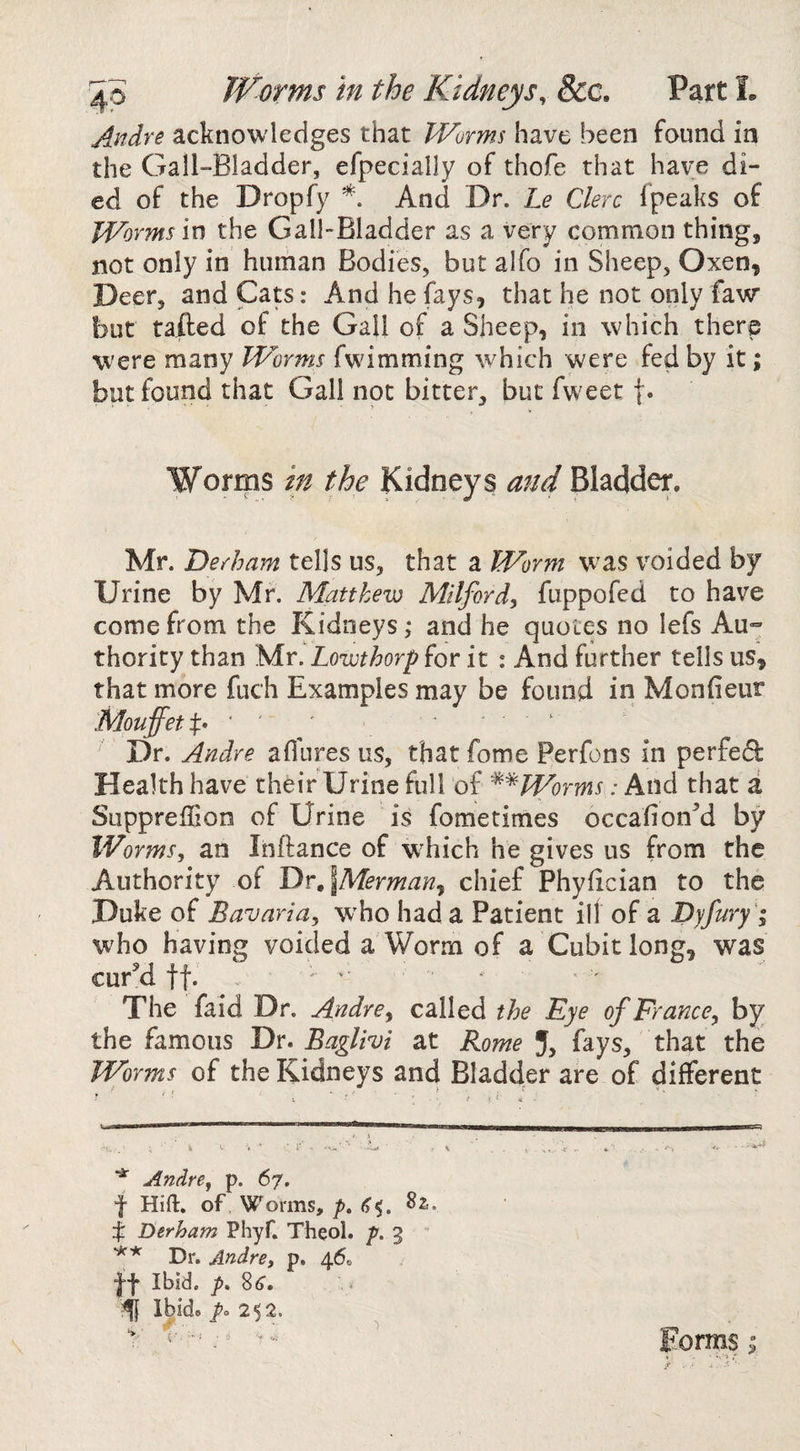 4p Worms in the Kidneys, &amp;c. Part L Andre acknowledges that Worms have been found in the Gall-Bladder, efpecially of thofe that have di¬ ed of the Dropfy And Dr. Le Clerc Ipeaks of Worms m the Gall-Bladder as a very common thing, not only in human Bodies, but alfo in Sheep, Oxen, Deer, and Cats: And he fays, that he not only faw but tailed of the Gall of a Sheep, in which there were many Worms fwdmming which were fed by it; but found that Gall not bitter, but fweet j. Worms in the Kidneys and Bladder, Mr. Derham tells us, that a Worm w^as voided by Urine by Mr. Matthew Milford, fuppofed to have come from the Kidneys ,• and he quotes no lefs Au*- thority than Mr. Lowthorp for it : And further tells us, that more fuch Examples may be found in Monfieur MouffetX* ‘ ' ... * Dr. Andre aflures us, that fome Perfons in perfedl Health have their Urine full of ^^Worms: And that a Supprelhon of Urine is fometimes occafionM by Worms, an Inflance of wEich he gives us from the Authority of T)r,lMermanj chief Phyfician to the Duke of Bavaria, W'ho had a Patient ill of a Pyfury '; who having voided a Worm of a Cubit long, was curM tf. , - > ^ The faid Dr. Andre, the Eye of France, by the famous Dr. Baglivi at Rome J, fays, that the Worms of the Kidneys and Bladder are of different Andre, p. 67. f Hift. of Worms, p» ^5. X Derham Phyf. Theol. /». 3  Dr. Andre, p. 46c It Ibid, p, 8^. f lUd.^ ' Forms >