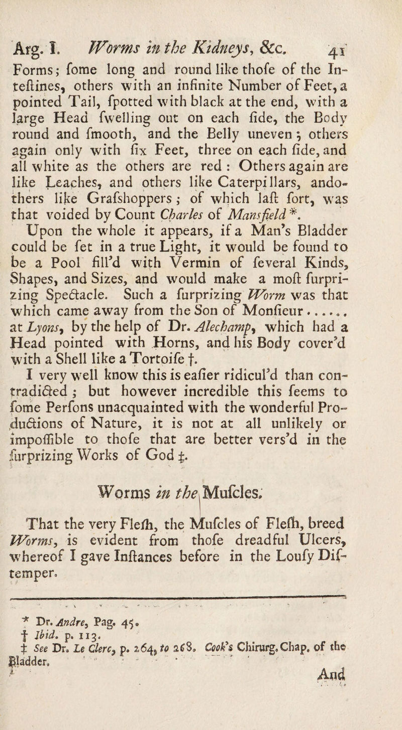 Forms; feme long and round like thofe of the In- teftines, others with an infinite Number of Feet, a pointed Tail, fpotted with black at the end, with a large Head fwelling out on each fide, the Body round and fmooth, and the Belly uneven; others again only with fix Feet, three on each fide, and all white as the others are red : Others again are like Leaches, and others like Caterpillars, ando- thers like Grafshoppers ,• of which lafi: fort, w^as that voided by Count Charles of Mansfield Upon the whole it appears, if a Man’s Bladder could be fet in a true Light, it would be found to be a Pool fill’d with Vermin of feveral Kinds, Shapes, and Sizes, and would make a moft furpri- zing Spedacle. Such a furprizing Worm was that which came away from the Son of Monfieur. at Lyons^ by the help of Dr. Alechamp^ which had a Head pointed with Horns, and his Body cover’d with a Shell like a Tortoife f. I very well know this is eafier ridicul’d than con- tradided ; but however incredible this feems to fome Perfons unacquainted with the wonderful Pro*= ,dudions of Nature, it is not at all unlikely or impofiible to thofe that are better vers’d in the furprizing Works of God %, That the very Fle/h, the Mufcles of Flefh, breed Worms, is evident from thofe dreadful Ulcers, W'hereof I gave Inftances before in the Loufy Dif- temper. ^ Dr, Andre, Pag. 45. f Jhid. p. 113. i See Dr, Le Clerc, p. 264, to 2^8. Cookh Chirurg,Chap, of the gladder, ’ ‘ ' And
