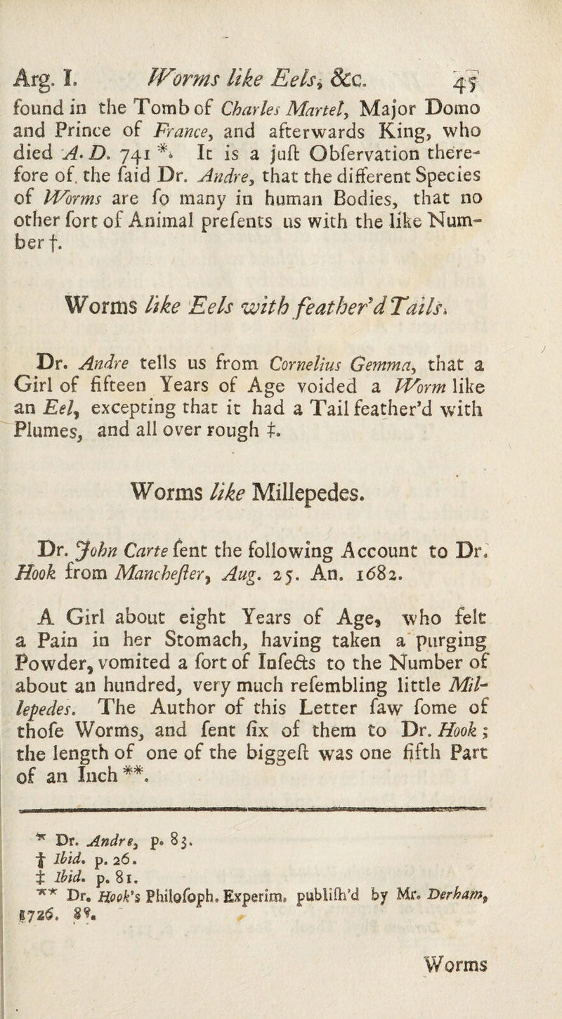 Arg. L JVorms like Eels^ Scc. 4? found in the Tomb of Charles Manet^ Major Domo and Prince of France^ and afterwards King, who died A* D. 741 ** It is a juft Obfervation there¬ fore of. the faid Dr. Audrey that the different Species of Worms are fo many in human Bodies, that no other fort of Animal prefents us with the like Num¬ ber f. Worms like Eels with feather'd Tails^ Dr. Andre tells us from Cornelius GemmUy that a Girl of fifteen Years of Age voided a Worm like an Eel^ excepting that it had a Tail feather’d with Plumes, and all over rough Worms like Millepedes. Dr. John Carte the following Account to Dr.' Hook from Manchefler^ Aug. 25. An. idSa. A Girl about eight Years of Age3 who felt a Pain in her Stomach, having taken a* purging Powder, vomited a fort of Infers to the Number of about an hundred, very much refembling little Mih lepedes. The Author of this Letter faw fome of thofe Worms, and fent fix of them to Dr. Hook; the length of one of the biggeft was one fifth Part of an Inch**. Dr. AndrSy p. 83. ibid, p. 26. i ibid, p, 81. Dr. iiook*% Philofoph. Experim. publilh’d by Mr. Derhamy 17 zd. p* Worms