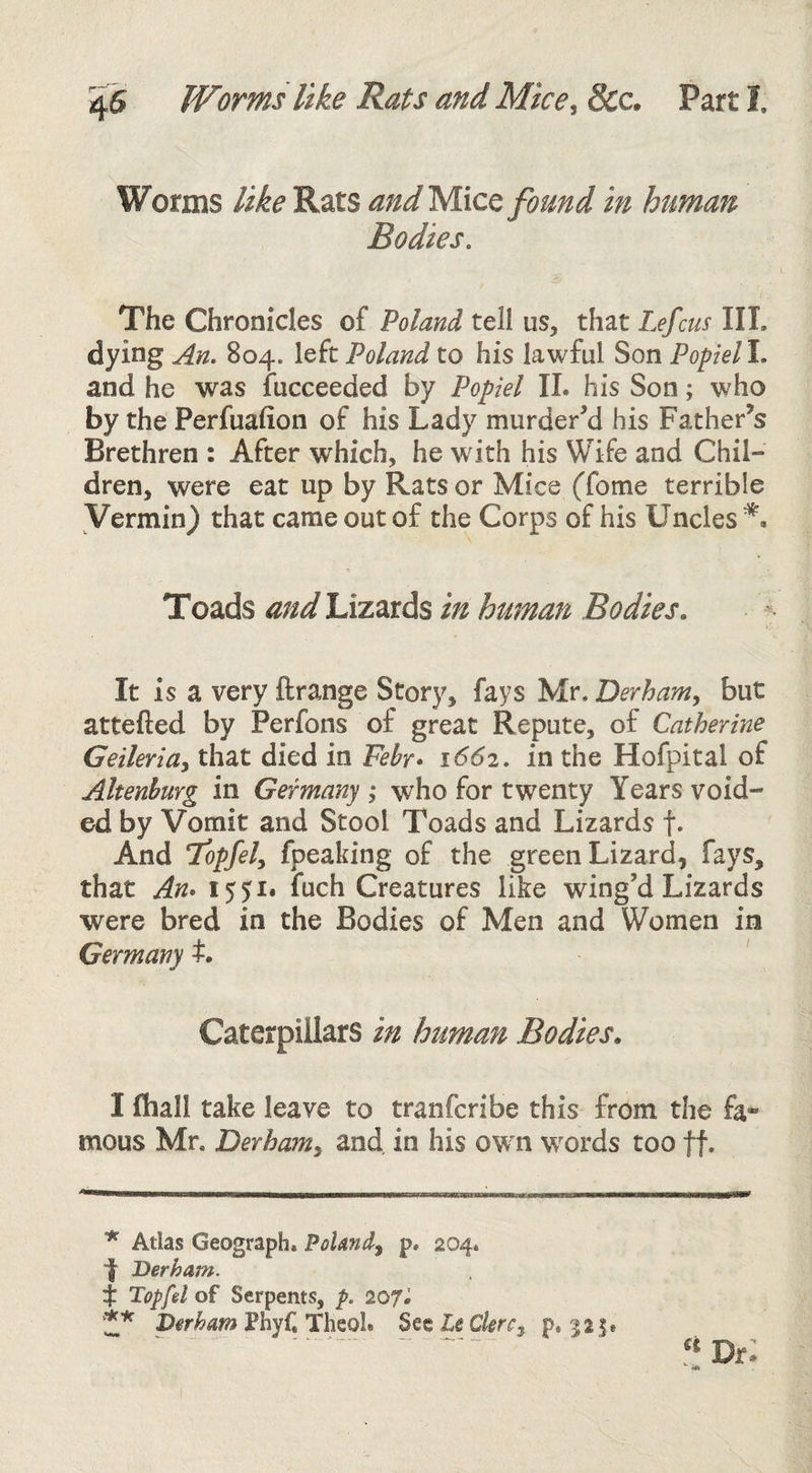 4S Worms like Rats and Mice^ 8cc. Part 1 Worms like Rats andyixc^ found in human Bodies, The Chronicles of Poland tell us, that Lefcus III. dying An. 804. left Poland to his lawful Son Popiell. and he was fucceeded by Popiel 11. his Son; who by the Perfualion of his Lady murderM his Father’s Brethren : After which, he with his Wife and Chil¬ dren, were eat up by Rats or Mice (fome terrible Vermin} that came out of the Corps of his Uncles Toads Lizards in human Bodies. It is a very ftrange Story, fays Mr. Derham^ but attefted by Perfons of great Repute, of Catherine GeilerlUy that died in Fehr» 1662. in the Hofpital of Altenhurg in Germany ; who for twenty Years void¬ ed by Vomit and Stool Toads and Lizards f* ** And Topfely fpeaking of the green Lizard, fays, that An* 1551* fuch Creatures like wing’d Lizards were bred in the Bodies of Men and Women in Germany t. Caterpillars in human Bodies. I (hall take leave to tranfcribe this from the fa- mous Mr. Derham^ and in his own w^ords too ff. * Atlas Geograph. Poland^ p. 204. •f Derham. t Topfel of Serpents, p. IQJI ** Phyf, Theol* SQtleCkrCy p. 525.