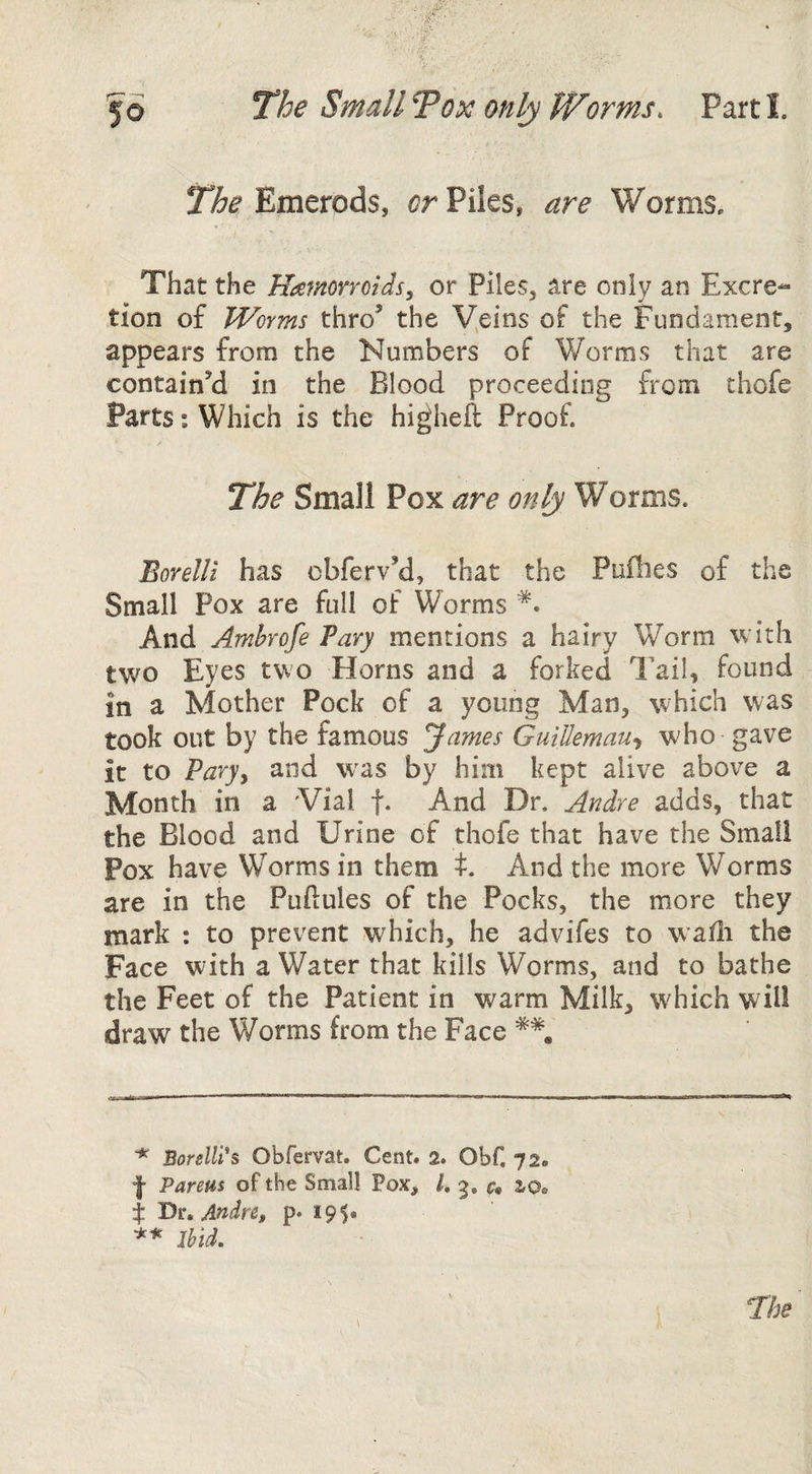 Emerods, Piles, are Worms, That the Hamorroids, or Piles, are only an Excre¬ tion of Worms thro’ the Veins of the Fundament, appears from the Numbers of Worms that are contain’d in the Blood proceeding from thofe Parts; Which is the higheft Proof. The Small Pox are only Worms. Borelli has cbferv’d, that the Puflies of the Small Pox are full of Worms And Amhrofe Vary mentions a hairy Worm with two Eyes two Horns and a forked Tail, found in a Mother Pock of a young Man, which was took out by the famous James GuiUemau-i who gave it to Varyy and w'as by him kept alive above a Month in a Vial f* And Dr. Andre adds, that the Blood and Urine of thofe that have the Small Pox have Worms in them t. And the more Worms are in the Puftules of the Pocks, the more they mark : to prevent which, he advifes to wafii the Face with a Water that kills Worms, and to bathe the Feet of the Patient in warm Milk, which will draw the Worms from the Face ^ Borelli*s Obfervat. Cent. 2. Obf, 72. f Parens of the Small Pox, /. 3, c, io» i Dr, Andre, p* 195* ** Ibid.
