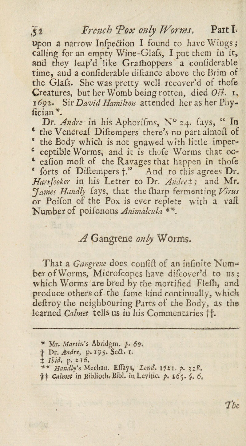 Wench ^ox only Worms» Parti. upon a narrow Infpedion I found to have Wings; calling for an empty Wine-Glafs, I put them in it, and they leap’d like Gradioppers a confiderable time, and a confiderable diftance above the Brim of the Glafs. She was pretty well recover’d of thofe Creatures, but her Womb being rotten, died 0^. i(5p2. ShDavid Hamilton attended her as her Phy- iician . Dr. Andre in his Aphorifms, N° 24. fays, “ In ^ the Venereal' Diflempers there’s no part almoft of * the Body which is not gnawed with little imper- ‘ ceptible Worms, and it is thofe Worms that oc- ‘ cafion mofl: of the Ravages that happen in thofe ^ forts of Diflempers f.” And to this agrees Dr. Hartfoeker in his Letter to Dr. Andreti and Mr. ^ames Handly fays, that the fbarp fermenting Virus or Poifon of the Pox is ever replete with a vaft Number of poifonous Animalcula \ A Gangrene only Worms. That a Gangrene does confifl: of an infinite Num¬ ber of Worms, Microfcopes Iiave difcover’d to us; which Worms are bred by the mortified Flefh, and produce others of the fame kind continually, which deftroy the neighbouring Parts of the Body, as the learned Calmet tells us in his Commentaries ft* ^ Mr, Martins Abridgm. 69, f Dr. Andre, p. 19$. Sed. i. 4 Ihid, p, 2 1(5, Handlys Meehan. EfTays, Zond. 1721./. 52S. ft Calmet in Eiblioth. Bibl. mLevidc. 5* <5,