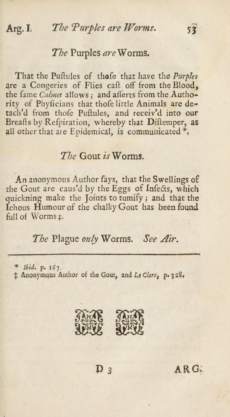The Turtles are Worms. The Purples Worms. Arg. I That the Puftules of thofe that have the Purples are a Congeries of Flies caft off from the Bloody the fame Calmet allows ,• and afferts from the Autho¬ rity of Phyficians that thofe little Animals are de- tacffd from thofe Puftules, and receiv’d into our Breads by Refpiration, whereby that Diftemper, as all other that are Epidemical, is communicated The Gout ij Worms. An anonymous Author fays, that the Swellings of the Gout are caus’d by the Eggs of Infefts, which quickning make the Joints to tumify; and that the Ichous Humour of the chalky Gout has beenmund full of Worms 4:. The Plague only Worms. Se^ Air. ^ ibid* p. ^ % Anonytnqus Author of the Gout, ^ndLeClerc^ P*32S,