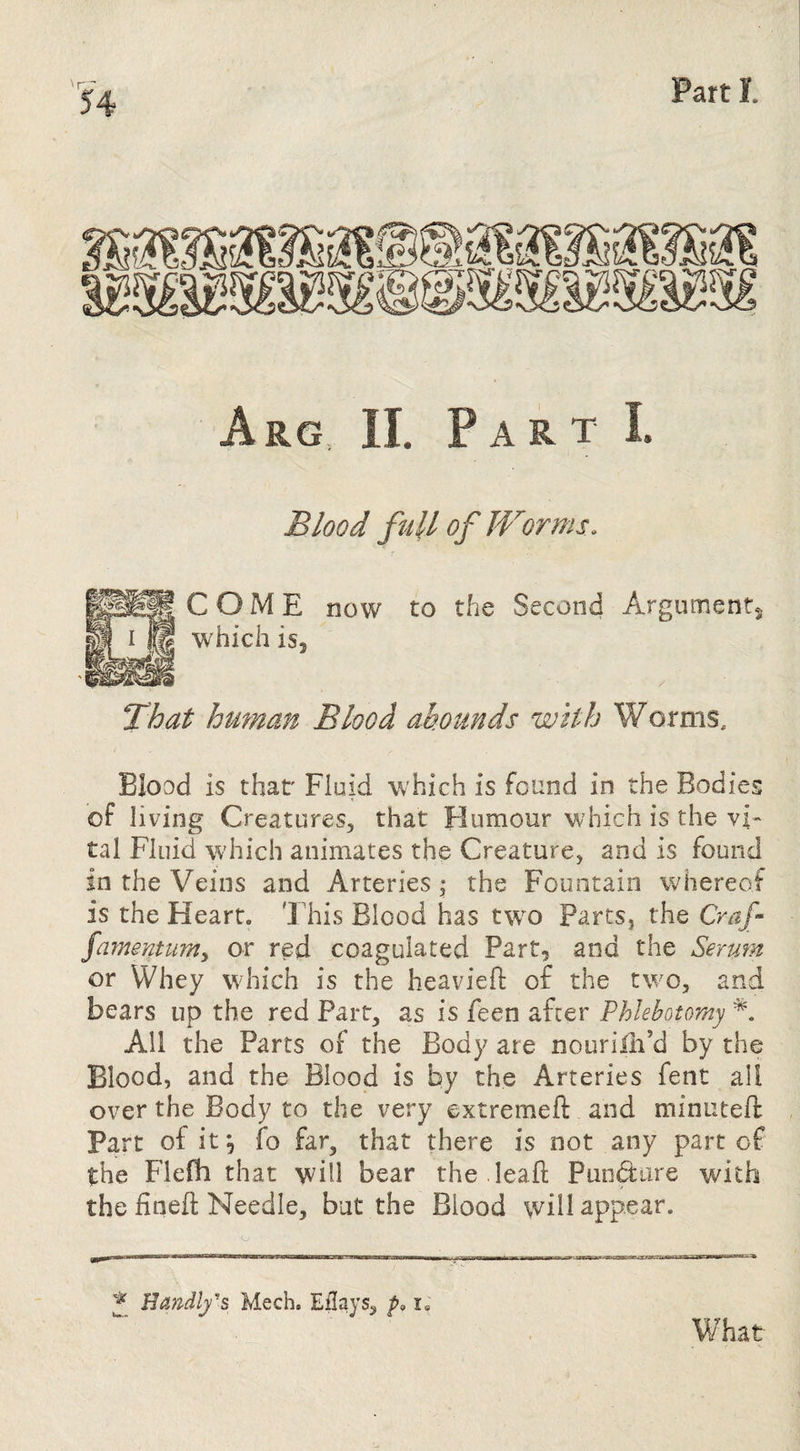 Arg II. Part I Blood fttll of Worms. gCOME now to the Second Arguments. I B which isj That hmnan Blood ab.ounds with Worms, Blood is that' Fluid which is found in the Bodies of living Creatures, that Humour which is the vi¬ tal Fluid which animates the Creature, and is found in the Veins and Arteries \ the Fountain whereof is the Heart. This Blood has tw^o Parts, the Craf famemum^ or red coagulated Part, and the Serum or Whey which is the heaviefi: of the two, and bears up the red Part, as is feen after Phlebotomy All the Parts of the Body are nourilli’d by the Blood, and the Blood is by the Arteries fent all over the Body to the very extremeft and minuteft Part of it^ fo far, that there is not any part of the Flefli that will bear the .Ieafl Pundare with the iineft Needle, but the Blood will appear. ^ Handlfs Mech. Eilays, p. What