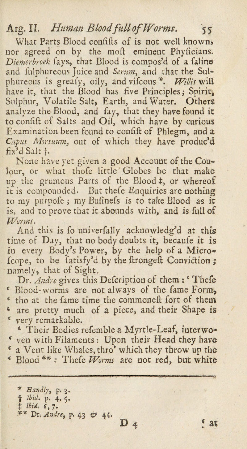 / Arg. IL Human Bloodfull of Worms. 5 5 What Parts Blood confifts of is not well known> nor agreed on by the moft eminent Phyficians. Diemerhroek fays, that Blood is compos’d of afaline and fulphureous Juice and Serum^ and that the Sul¬ phureous is greafy, oily, and vifcous *. IVillis have it, that the Blood has five Principles,* Spirit* Sulphur, Volatile Salt, Earth, and Water. Others analyze the Blood, and fay, that they have found it to confift: of Salts and Oil, which have by curious Examination been found to confift of Phlegm, and a Caput Mortuum, out of which they have produc’d fix’d Salt t* None have yet given a good Account of the Cou-= lour, or what thofe little'Globes be that make up the grumous Parts of the Blood 4^, or whereof it is compounded. But thefe Enquiries are nothing to my purpofe ; my Bufinefs is to take Blood as it is, and to prove that it abounds with, and is full of Worms. And this is fo univerfally acknowledg’d at this time of Day, that no body doubts it, becaufe it is in every Body’s Power, by the help of a Micro-^ fcope, to be fatisfy’d by the ftrongeft Conviction % namely, that of Sight, Dr. Andre gives this Defcription of them ; ‘ Thefe ^ Blood-worms are not always of the fame Form^ * tho at the fame time the commoneft fort of them ‘ are pretty much of a piece, and their Shape is ^ very remarkable. *• Their Bodies refemble a Myrtle-Leaf, interwo- ^ veil with Filaments: Upon their Head they have ^ a Vent like Whales, thro’ which they throw up the ‘ Blood ** : Thefe Worms are not red, but white * Handljy p, 3. f ihid. p. 4, 5. I Ihid, 6, 7. TduAndre^ p. 43 ^ 44.