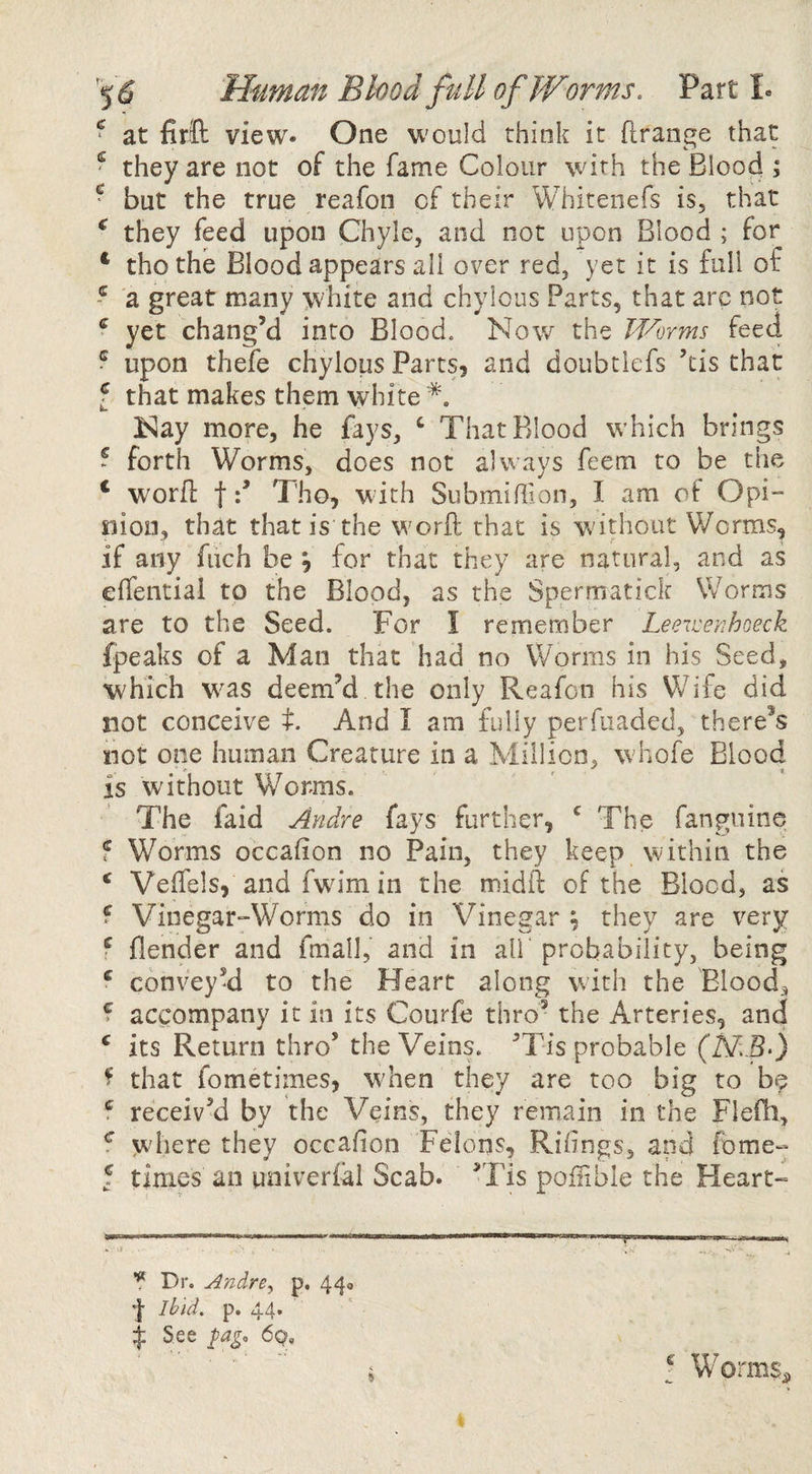 ^ at firift view* One would think it flrange that ^ they are not of the fame Colour with the Blood ; ^ but the true reafon of their Whitenefs is, that ^ they feed upon Chyle, and not upon Blood ; for * thothe Blood appears all over red, yet it is full of ^ a great many white and chylous Parts, that arc not ® yet chang’d into Blood. Now the Worms feed ? upon thefe chylous Parts, and doubtlefs ’tis that f that makes them white Nay more, he fays, ‘ That Blood which brings ~ forth Worms, does not always feem to be the ‘ worfi: fTho, with Submiffion, I am oi Opi¬ nion, that that is the worft that is without Worms, if any fuch be ^ for that they are natural, and as effential to the Blood, as the Spermatick Worms are to the Seed. For I remember Leeweyihoeck fpeaks of a Man that had no Worms in his Seed, which was deem’d the only Reafon his Wife did not conceive t. And I am fully perfiiaded, there^s not one human Creature in a Million, whofe Blood is without Worms. The faid Andre fays further, The fanguine f Worms occafion no Pain, they keep vvithin the ‘ Veffels, and fwim in the midft of the Blood, as f Vinegar-Worms do in Vinegar ^ they are very f flender and fmall, and in all probability, being ^ conveyy to the Heart along with the Blood, f accompany it in its Courfe thro’ the Arteries, and ‘ its Return thro’ the Veins. ’Tis probable (MB-) ^ that fometimes, when they are too big to be f receiv’d by the Veins, they remain in the Flefh, f where they occafion Felons, Riiings, and fome- 5 times an uaiverfal Scab. ’Tis poflible the Heart- WmMt ..■ I ■ IIIHB I I ■! —11 ' n ui'n ? Dr. ^ndre, p, 440 'I Ibid, p. 44* ^ See 6q, I Worms^