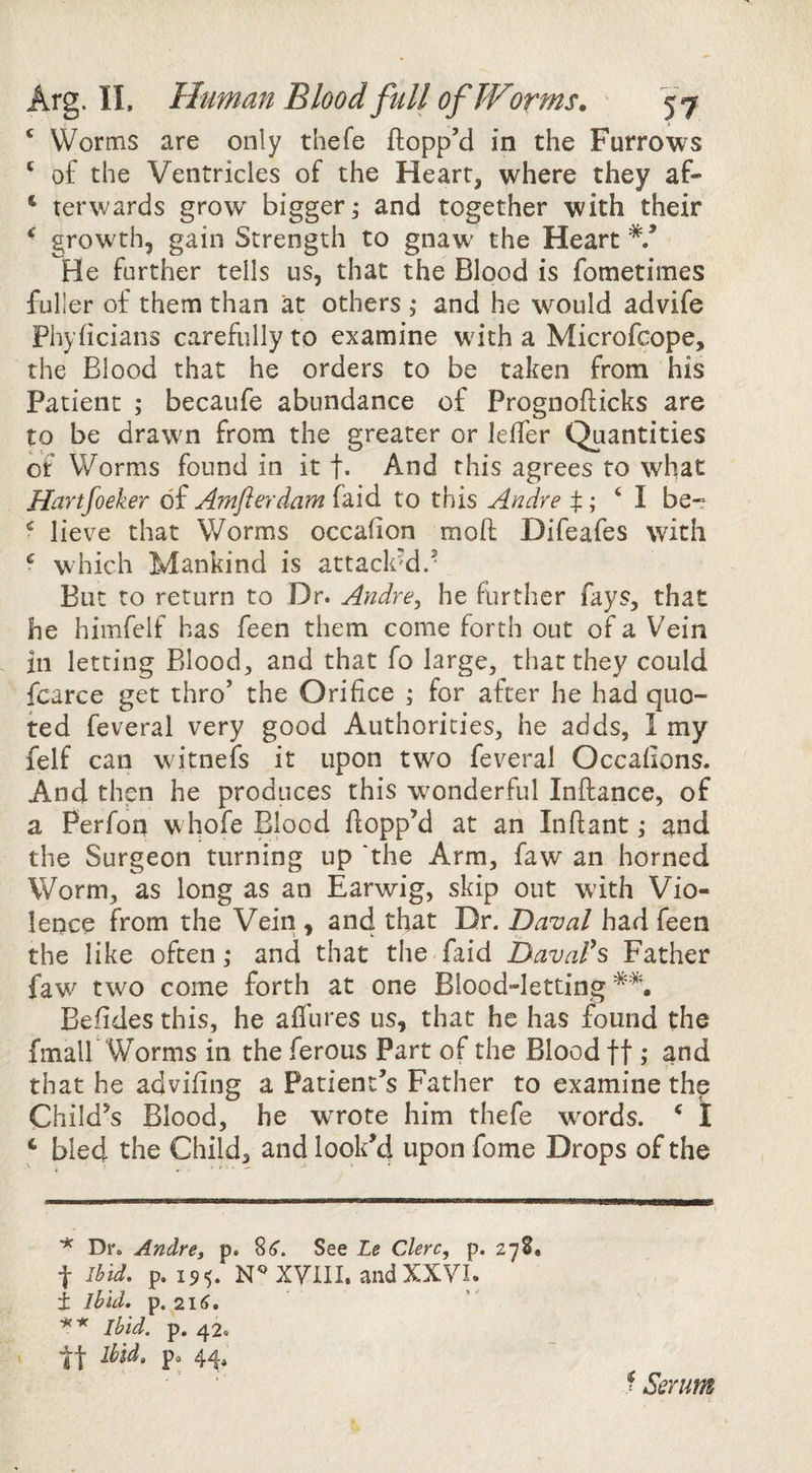 * Worms are only thefe flopp’d in the Furrows ' of the Ventricles of the Heart, where they af- ‘ terwards grow' bigger; and together with their ^ growth, gain Strength to gnaw the Heart He further tells us, that the Blood is fometimes fuller of them than at others ; and he w'^ould advife Phyficians carefully to examine with a Microfcope, the Blood that he orders to be taken from his Patient ; becaufe abundance of Prognoflicks are to be drawm from the greater or leffer Quantities of Worms found in it t* And this agrees to what Hartfoeker of Amflerdam faid to this Andre t‘ I be- ^ lieve that Worms occafion mod Difeafes with ^ which Mankind is attack'd.- But to return to Dr. Andre^ he further fays, that he himfelf has feen them come forth out of a Vein in letting Blood, and that fo large, that they could fcarce get thro’ the Orifice ; for after he had quo¬ ted feveral very good Authorities, he adds, I my felf can witnefs it upon two feveral Occafions. And then he produces this wonderful Inftance, of a Perfon w hofe Blood flopp’d at an Infiant; ^nd the Surgeon turning up the Arm, faw an horned Worm, as long as an Earwig, skip out with Vio¬ lence from the Vein , and that Dr. Daual had feen the like often; and that the faid Davafs Father faw^ two come forth at one Blood-letting*^. Befides this, he aflures us, that he has found the fmair Worms in the ferous Part of the Blood ft; and that he advifing a Patient’s Father to examine the Child’s Blood, he w'rote him thefe wwds. ^ I ‘ bled the Child, and look’d upon fome Drops of the ^ Dr. Andre, p. See Le Clerc, p. 2-7 8, t Ibid. p. 195. N^xyill. andXXVL ± Ibid. p. 21^. ** Ibid. p. 42. Ibid, po 44, ^ Serum