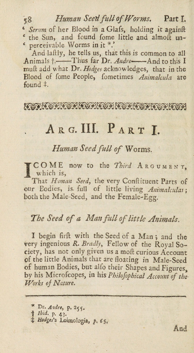 ‘ Serum of her Blood in a Glafs, holding it againft ^ the Sun, and found foine little and almoft un- ^ perceivable Worms in it */ And lahly, he tells us, that this is common to all Animals f.——Thus far Dr, Andre--^^k.wdi to this I muft add what Dr. Hodges acknowledges, that in the Blood of fome People, fometimes Animalcula are found t. A R. G. III. Part I. Human Seed full of Worms. ^ IC O M E now to the Third Argument, which is. That Hman Seed, the very Conftituent Parts of our Bodies, is, full of little living Animakulas; both the Male-Seed, and the Female-Egg. The Seed of a Man full of little Animals, I begin firfl: with the Seed of a Man ; and the very ingenious/I. Fellow of the Royal So¬ ciety, has not only given us a moft curious Account of the little Animals that are floating in Male-Seed of human Bodies, but alfo their Shapes and Figures^ by his Microfeopes, in his Philofoj^hkal Account of the' JVorks of Nature, * Dr. Audrey p. 2^ j Ibid, p. 43. i Hodges's Loimologla, ^5, And
