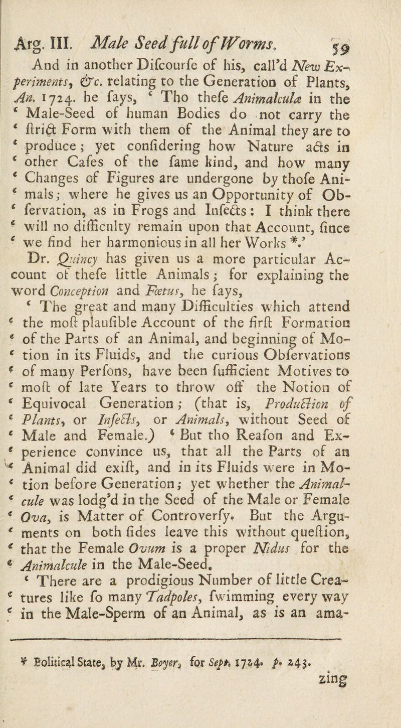 Arg. ni. Male Seed full of Worms. And in another Difcourfe of his, call’d Nev2 Ex¬ periments^ &c. relating to the Generation of Plants, Am 1724. he fays, ^ Tho thcfo Animalcula in the ^ Male-Seed of human Bodies do not carry the ‘ flri^ Form ^vith them of the Animal they are to ^ produce; yet confidering how Nature ads in ^ other Cafes of the fame kind, and how many ‘ Changes of Figures are undergone by thofe Ani- ^ mals; where he gives us an Opportunity of Ob- * fervation, as in Frogs and Infeds: I think there ^ will no difficulty remain upon that Account, fince ^ we find her harmonious in all her Works Dr. Qiiincy has given us a more particular Ac¬ count ot thefe little Animals; for explaining the word Conception and Eoetusy he fays, ‘ The great and many Difficulties which attend ^ the mofi: plaufible Account of the firft Formation ^ of the Parts of an Animal, and beginning of Mo- ^ tion in its Fluids, and the curious Obfervations ^ of many Perfons, have been fufficient Motives to ^ moft of late Years to throw off the Notion of ^ Equivocal Generation; (that is, ProduBicn of * PlantSy or InfeBsy or Animals, without Seed of * Male and Female.) ^ But tho Reafon and Ex- * perience convince us, that all the Parts of an Animal did exift, and in its Fluids w^ere in Mo- * tion before Generation,* yet whether Pat Animal- * cule was lodg’d in the Seed of the Male or Female * Ovdy is Matter of Controverfy. But the Argu- ' ments on both fides leave this without queftion, ^ that the Female Ovum is a proper JV/dus for the ® Animalcule in the Male-Seed, ^ There are a prodigious Number of little Crea- ^ tures like fo many TPadpoleSy fwimming every way ; in the Male-Sperm of an Animal, as is an ama- ^ Eolhical State, by Mr. iotSeph 17^4. 241. zing