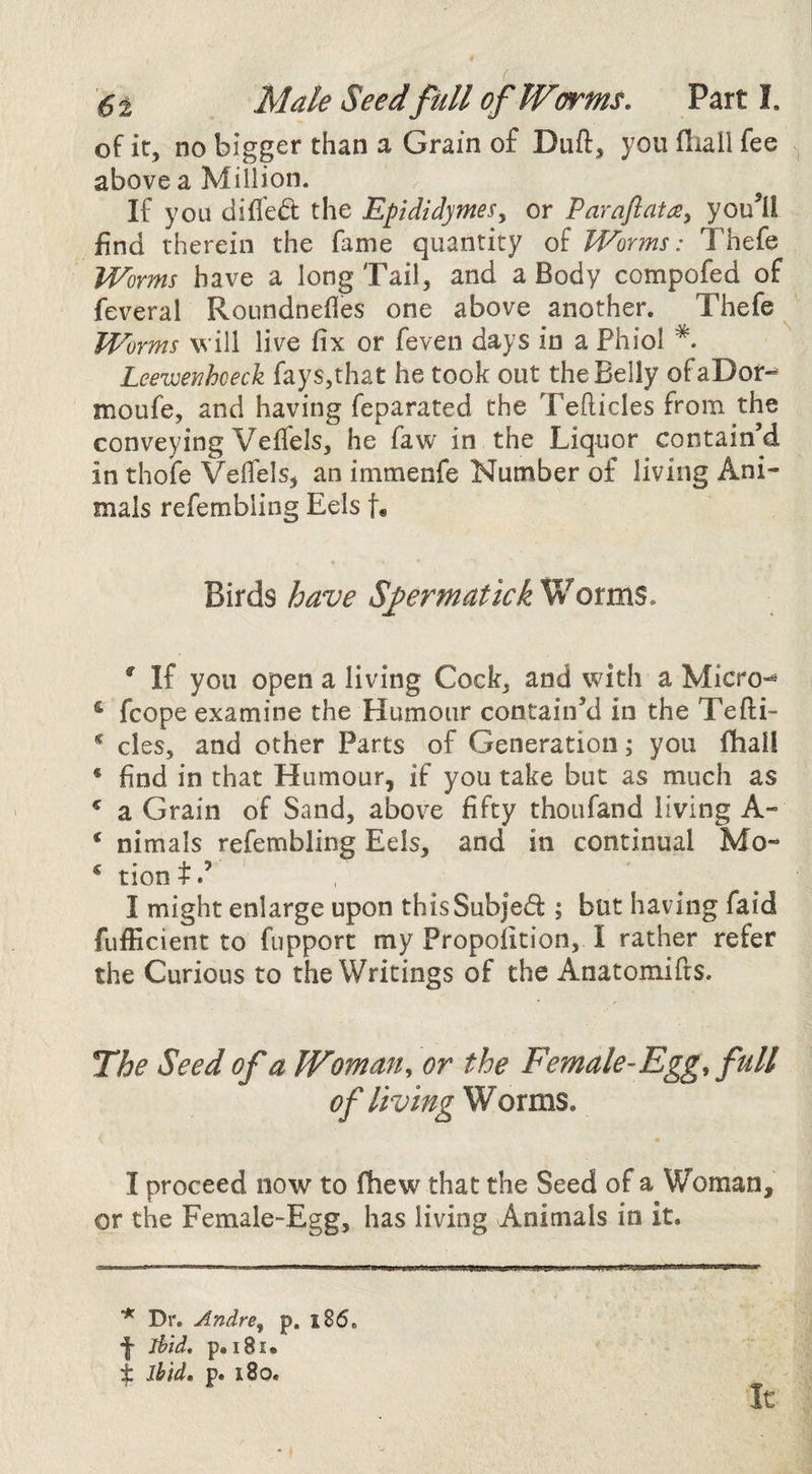 6i Male Seed full of Worms. Parti. of it, no bigger than a Grain of Duft, you fliall fee above a Million. If you difled the Epididymes.^ or Parafiatis^ you^ii find therein the fame quantity of Worms: Thefe Worms have a long Tail, and a Body compofed of feveral Roundnefles one above another. Thefe Worms will live fix or feven days in a Phiol Leewenhceck fays,that he took out the Belly ofaDor-^ moufe, and having feparated the Tefticles from the conveying Veffels, he faw in the Liquor contain’d in thofe Vefiels, an immenfe Number of living Ani¬ mals refembling Eels t« Birds have Sy^ermatick Worms. ' If you open a living Cock, and with a Micro-^ * fcope examine the Humour contain’d in the Tefti- * cles, and other Parts of Generation; you fhall * find in that Humour, if you take but as much as ^ a Grain of Sand, above fifty thoufand living A- ‘ nimals refembling Eels, and in continual Mo- ^ tiont.’ I might enlarge upon thisSubJed ; but having faid fuificient to fupport my Propofition, I rather refer the Curious to the Writings of the Anatomifts. The Seed of a Woman^ or the Female-Egg, full of living Worms. I proceed now to (hew that the Seed of a Woman, or the Female-Egg, has living Animals in it. * Dr. Andre^ p, l85. •j ihid, p.i8i*