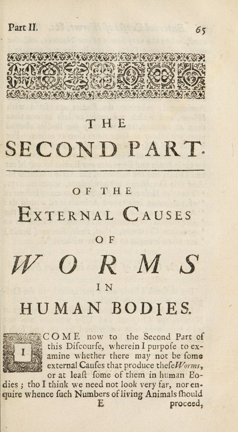 V THE SECOND PART- OF THE External Causes O F PF O R M S I N HUxMAN BODIES. COME now to the Second Part of this Difcourfe, wherein I piirpofe to ex¬ amine whether there may not be fome external Caufes that produce thefef^orms^ or at lead fome of them in human Bo¬ dies 3* tlio I think we need not look very far, nor en¬ quire whence fuch Numbers of living Animals fhould E proceed^