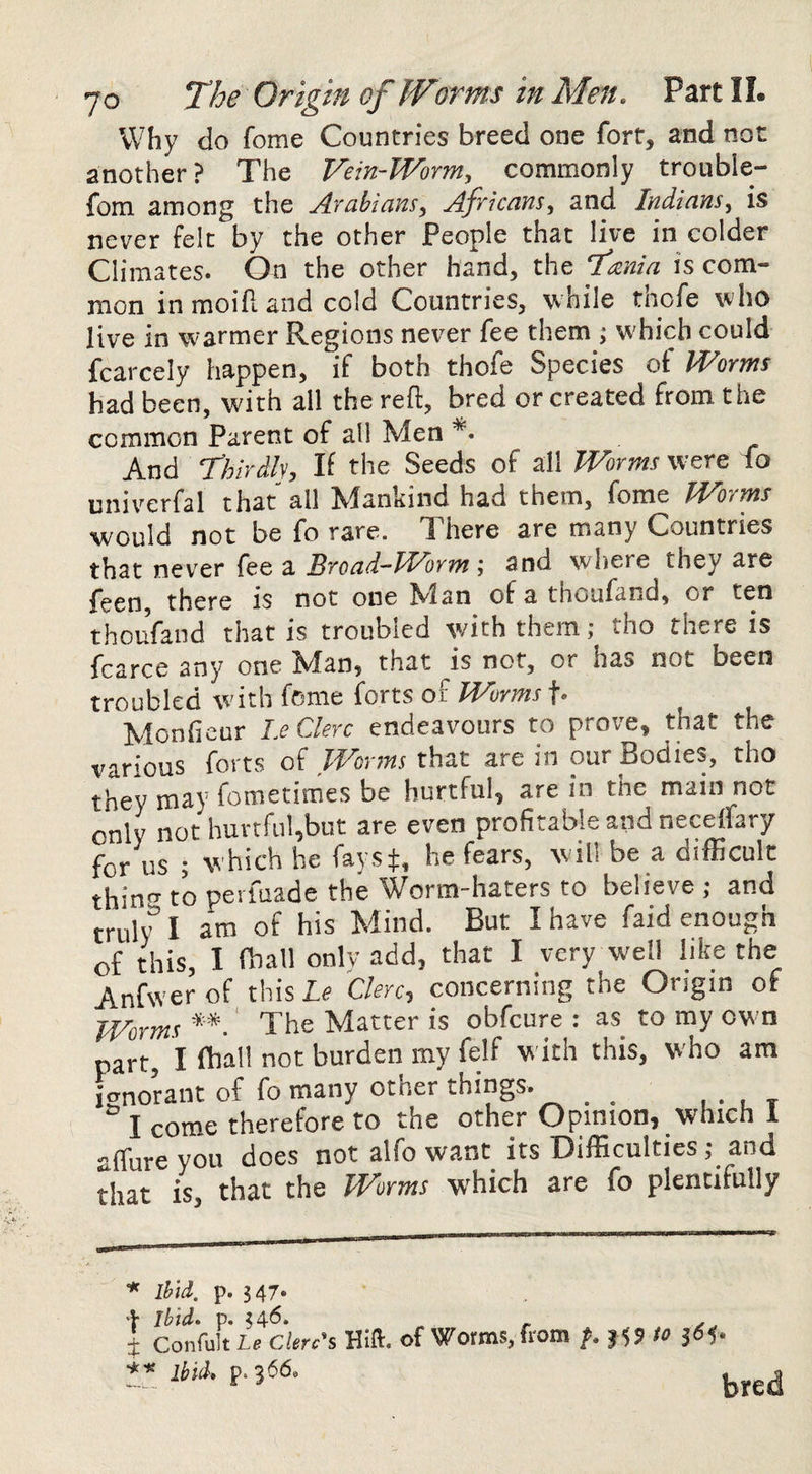 Why do fome Countries breed one fort, and not another ? The Vein-lVorm, commonly trouble- fom among the Ayahlcivis^ ffyiccins, and ludians^ is never felt by the other People that live in colder Climates. On the other hand, the Tania is com¬ mon in moift and cold Countries, while thofe who live in warmer Regions never fee them ; w'hich could fcarcely happen, if both thofe Species of Worms bad been, with all the reft, bred or created from the common Parent of all Men *• And Thirih, If the Seeds of all Worms were fo univerfal that all Mankind had them, fome Worms would not be fo rare. There are many Countries that never fee a Broad-Worm-, and where they are feen, there is not one Alan of a thoufand, or ten thoufand that is troubled with them; tho there is fcarce any one Man, that is not, or has not been troubled with fome forts of Worms f- Alonficur laClerc endeav'ours to prove, that the various forts oi Worms that are in our Bodies, tho they may fometimes be hurtful, are in the main not only not lmrtfu!,but are even profitable and neceifary for us ; which he fayst, he fears, w ill be a difficult thins to pevfuade the Worm-haters to believe ; and truly’ I am of his Alind. But I have faid enough of this, I fhall only add, that I very well like the Anfwer of this Le Clerc, concerning the Ongin of Worms **.' The Matter is obfcure : as to my own part, I fhall not burden my felf with this, who am ignorant of fo many other things. . , . . t I come therefore to the other Opinion, which 1 -flureyou does not alfo want its Difficultiesand that is, that the Worms which are fo plentifully * Ihid. p. 547* \ Ibid. p. Confuit Le Clerc^s Ibid* p. 366* Hlft, of Worms, from to bred