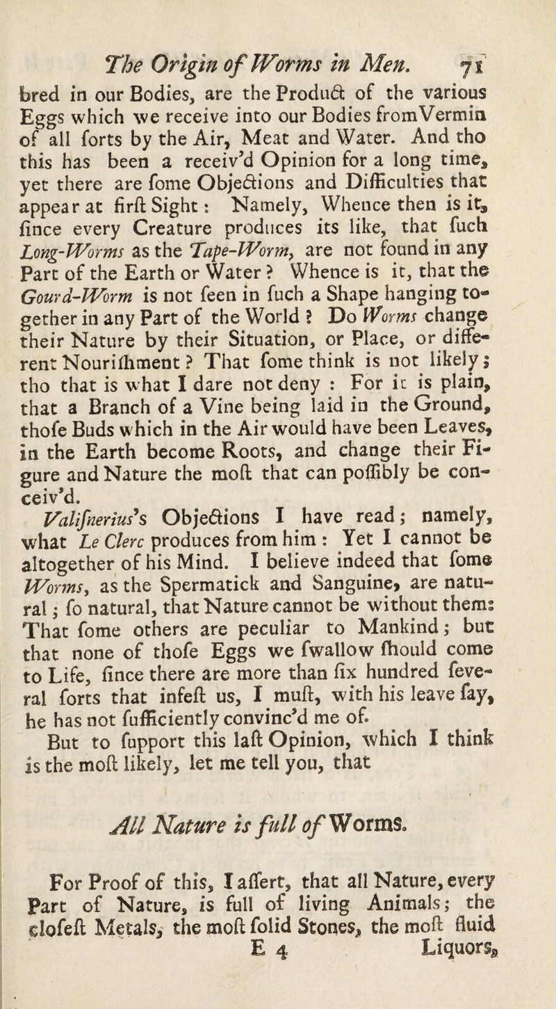 bred in our Bodies, are the Prodiid of the various Eggs which we receive into our Bodies fromVermin of all forts by the Air, Meat and Water. And tho this has been a receiv’d Opinion for a long time, yet there are fome Objedions and Difficulties that appear at firfl; Sight: Namely, Whence then is it, fince every Creature produces its like, that fuch Long-Worms as the Tape-Worm^ are not found in any Part of the Earth or Water ? Whence is it, that the Gourd-Worm is not feen in fuch a Shape hanging to¬ gether in any Part of the World I Do Worms change their Nature by their Situation, or Place, or diffe¬ rent Nourilhment} That fome think is not likely j tho that is what I dare not deny : For it is plain, that a Branch of a Vine being laid in the Ground, thofe Buds which in the Air would have been Leaves, in the Earth become Roots, and change their Fi¬ gure and Nature the mod that can poffibly be con¬ ceiv’d. Valifnerius*s Objedions I have read,- namely, what Le Clerc produces from him : Yet I cannot be altogether of his Mind. I believe indeed that fome Worms, as the Spermatick and Sanguine, are natu¬ ral I fo natural, that Nature cannot be without them: That fome others are peculiar to Mankind; but that none of thofe Eggs we fwallow fhould come to Life, fince there are more than fix hundred feve- ral forts that infeft us, I muft, with his leave fay, he has not fufficiently convinc’d me of. But to fupport this laft Opinion, which I think is the mod likely, let me tell you, that All Nature is full of Worms« For Proof of this, I affert, that all Nature, every Part of Nature, is full of living Animals; the clofed Metals, the mod folid Stones, the mod fluid E 4 LiquorSg