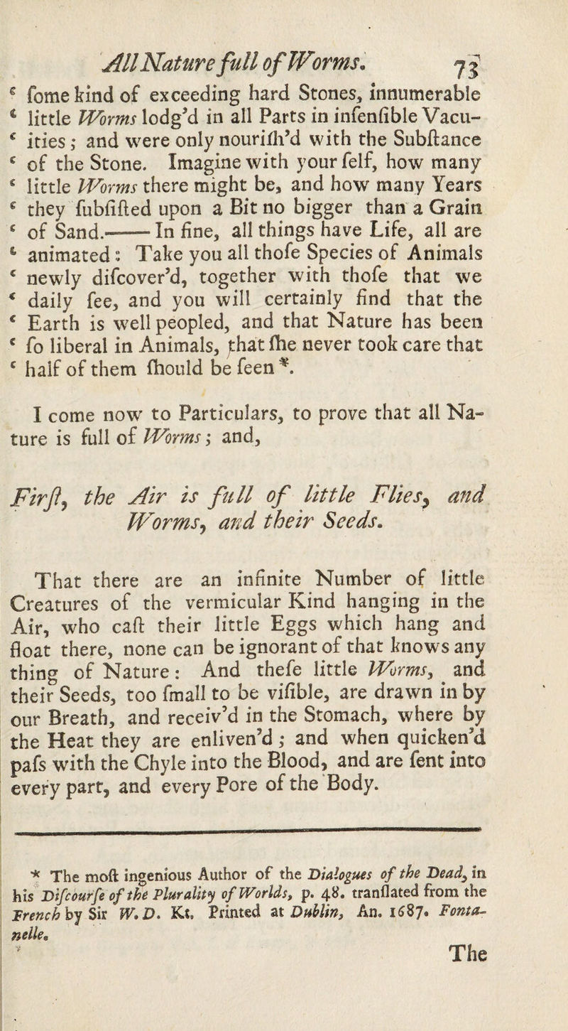 All Nature full of Worms. j ^ ^ fomekindof exceeding hard Stones, innumerable ‘ little Worms lodgM in all Parts in infenfible Vacu- * ides j* and were only nourifliM with the Subftance ^ of the Stone. Imagine with yourfelf, how many ^ little Worms there might be, and how many Years ^ they fubfifled upon a Bit no bigger than a Grain ^ of Sand.--In fine, all things have Life, all are ^ animatedTake you all thofe Species of Animals ^ newly difcover’d, together with thofe that we * daily fee, and you will certainly find that the ‘ Earth is well peopled, and that Nature has been ^ fo liberal in Animals, jthat fhe never took care that ' half of them fhould be feen^. I come now to Particulars, to prove that all Na¬ ture is full of Worms ,• and, Firfj the Air is full of little Flies^ and Worms^ and their Seeds. That there are an infinite Number of little Creatures of the vermicular Kind hanging in the Air, who caft their little Eggs which hang and float there, none can be ignorant of that knows any thing of Nature: And thefe little Worms, and their Seeds, too fmall to be vifible, are drawn in by our Breath, and receiv’d in the Stomach, where by the Heat they are enliven’d ,* and when quicken’d pafs with the Chyle into the Blood, and are fent into every part, and every Pore of the Body. * The moft ingenious Author of the Dialogues of the Dead, in his Difcourfe of the Plurality of Worlds, p. 4S. tranflated from the Trenchhy^k W.D* Kt, Printed zt Dublin, An. 1^87. Fonta^ nolle, V The