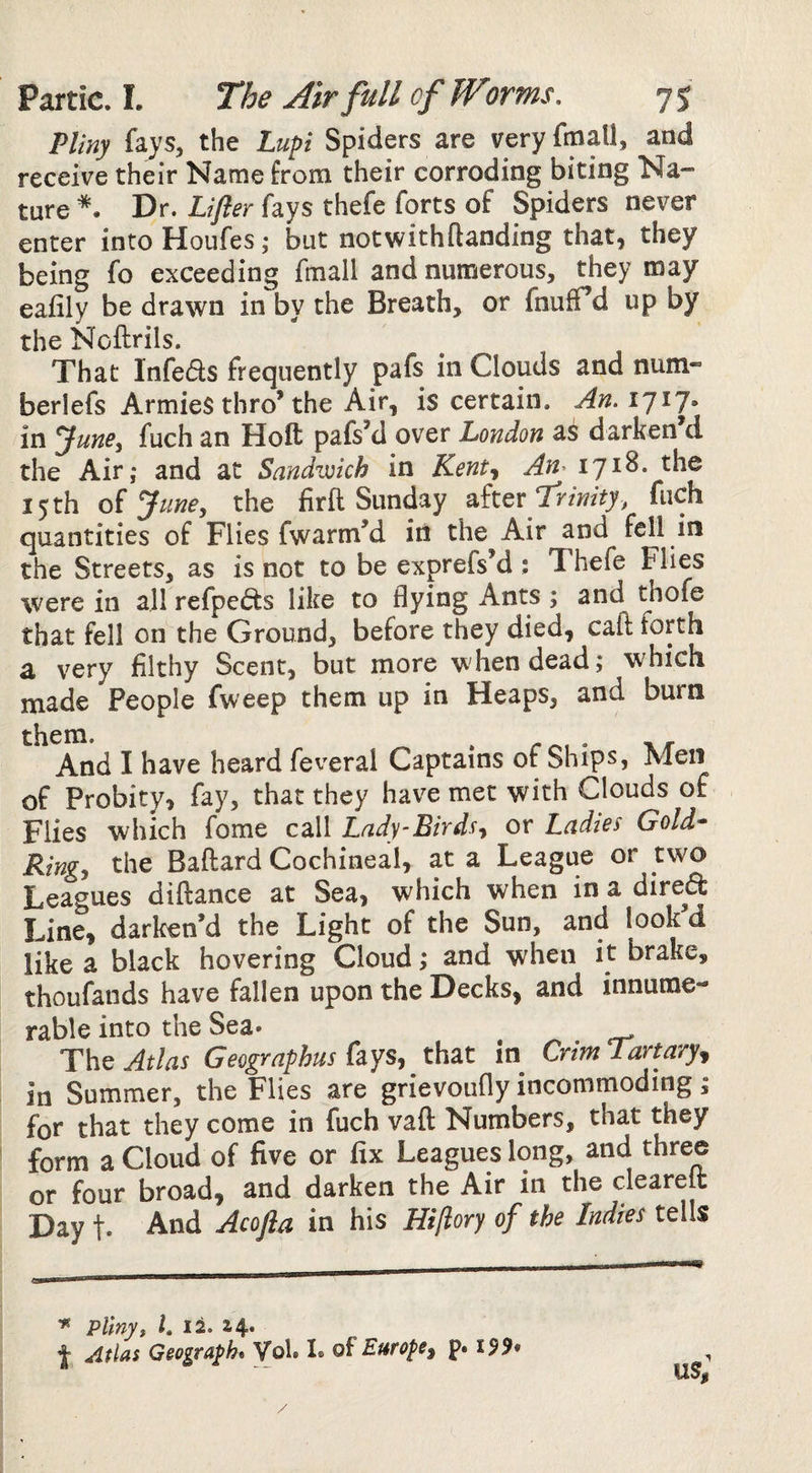 Pliny fays, the Lupi Spiders are very fmall, and receive their Name from their corroding biting Na¬ ture Dr. Lifter fays thefe forts of Spiders never enter into Houfes; but notwithftanding that, they being fo exceeding fmall and numerous, they may eaiily be drawn in by the Breath, or fnufTd up by the Noftrils. That Infeds frequently pafs in Clouds and num- berlefs Armies thro’the Air, is certain. in ^une^ fuch an Hoft pafs’d over London as darken d the Air; and at Sandwich in Kent^ An^ 15 th of June, the firft Sunday Trinity, fiich quantities of Flies fwarm’d iii the Air and fell in the Streets, as is not to be exprefsM : Thefe Flies were in all refpeds like to flying Ants ; and thofe that fell on the Ground, before they died, call forth a very filthy Scent, but more when dead; which made People fweep them up in Heaps, and burn them. , And I have heard feveral Captains of Ships, Men of Probity, fay, that they have met with Clouds of Flies which fome call Lady-Birds^ or Ladies Gold- Ring^ the Baftard Cochineal, at a League or two Leagues diftance at Sea, which when in a dired Line, darlcen’d the Light of the Sun, and look d like a black hovering Cloud; and when it brake, thoufands have fallen upon the Decks, and innume¬ rable into the Sea* Atlas Geographus that in CrimTartaryj in Summer, the Flies are grievoufly incommoding; for that they come in fuch vaft Numbers, that they form a Cloud of five or fix Leagues long, and three or four broad, and darken the Air in the clearelt Day t* And Acofta in his Hiflory of the Indies tells Pliny, I, 12. 14. t Atlas Geograph* VoU L of Europe^ p. US,’